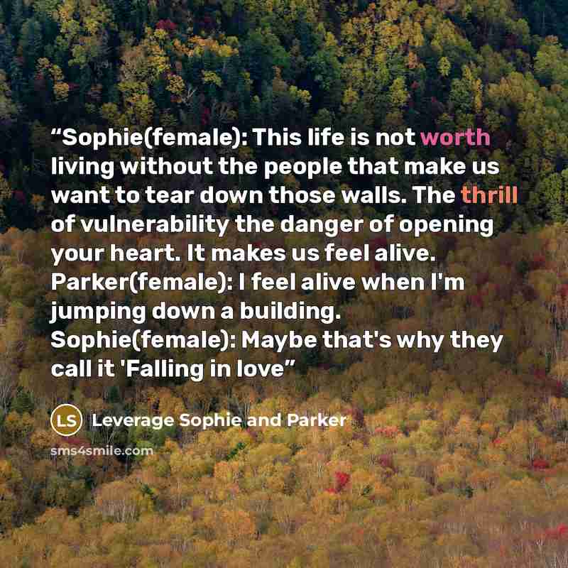 “Sophie(female): This life is not worth living without the people that make us want to tear down those walls. The thrill of vulnerability the danger of opening your heart. It makes us feel alive. Parker(female): I feel alive when I'm jumping down a building. Sophie(female): Maybe that's why they…” quote by Leverage Sophie and Parker