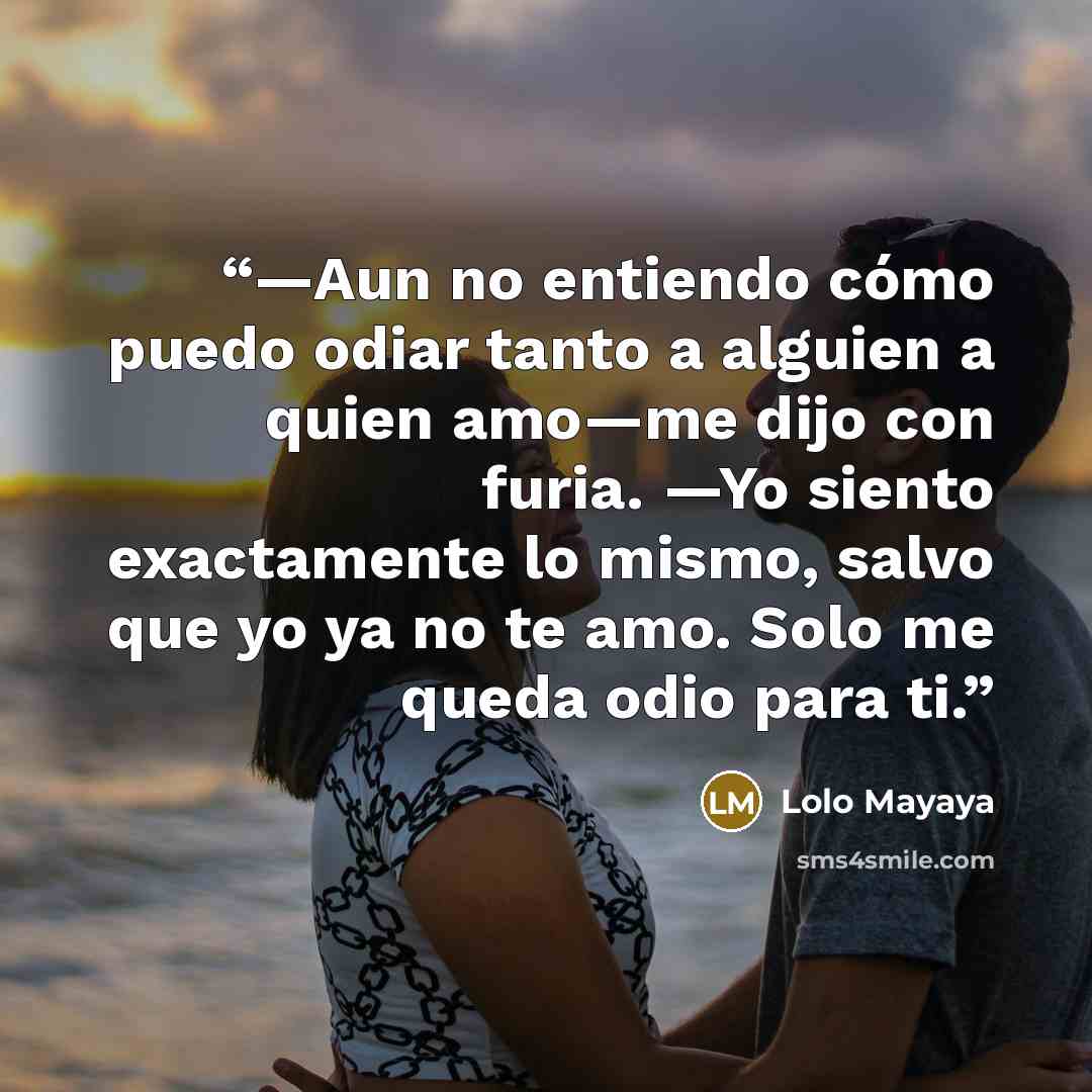 “—Aun no entiendo cómo puedo odiar tanto a alguien a quien amo—me dijo con furia. —Yo siento exactamente lo mismo, salvo que yo ya no te amo. Solo me queda odio para ti.” quote by Lolo Mayaya