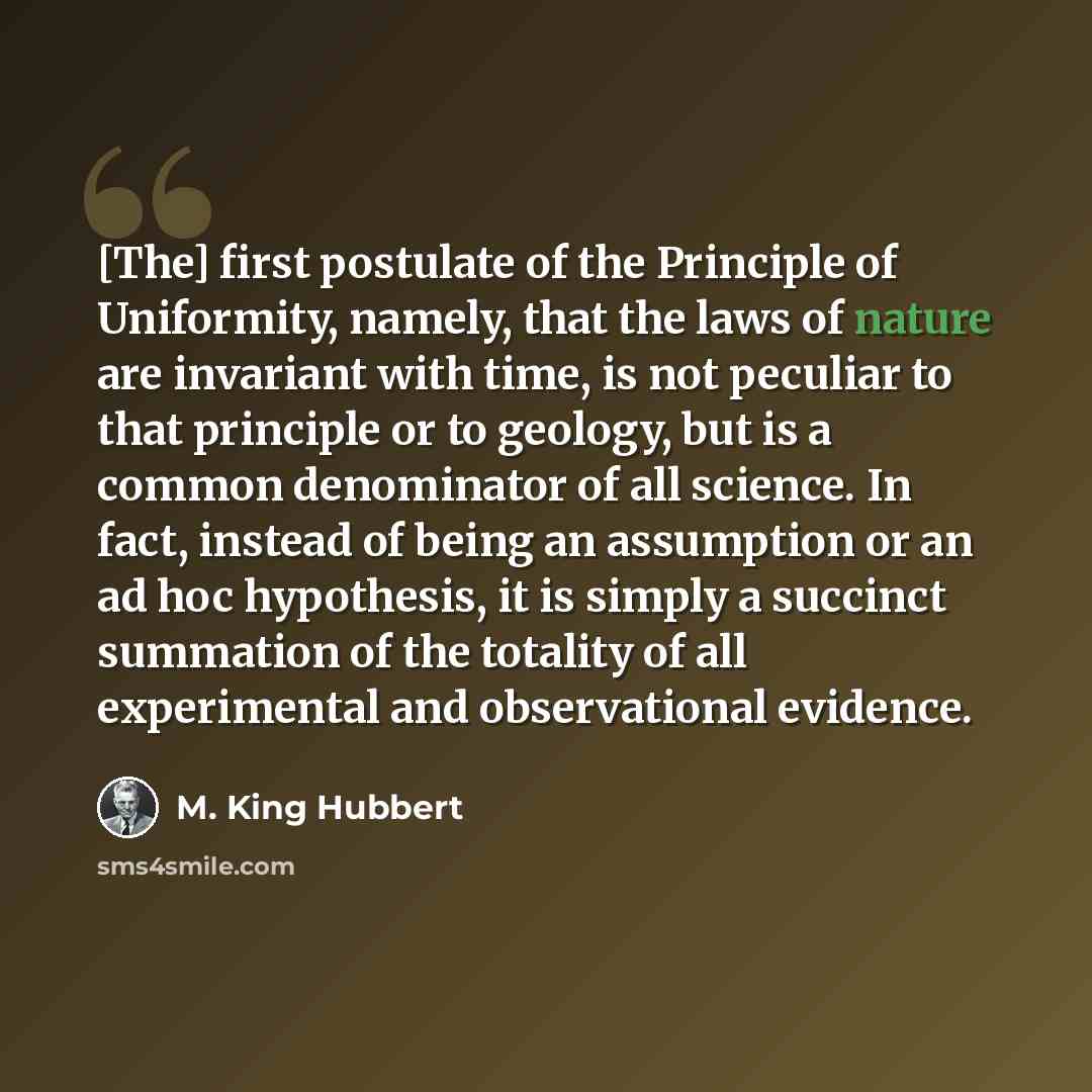 “[The] first postulate of the Principle of Uniformity, namely, that the laws of nature are invariant with time, is not peculiar to that principle or to geology, but is a common denominator of all science. In fact, instead of being an assumption or an ad hoc hypothesis, it is simply a succinct…” quote by M. King Hubbert