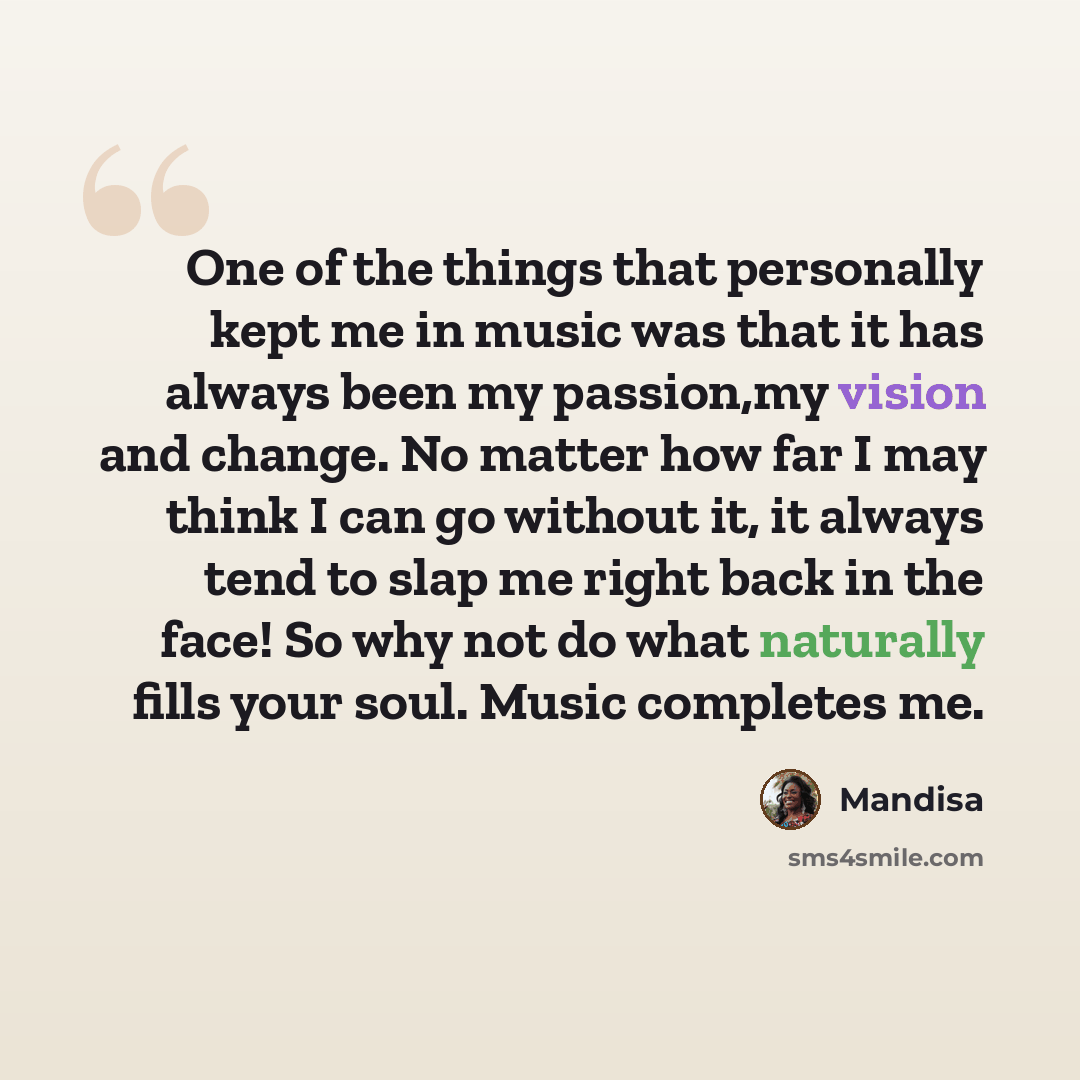 “One of the things that personally kept me in music was that it has always been my passion,my vision and change. No matter how far I may think I can go without it, it always tend to slap me right back in the face! So why not do what naturally fills your soul. Music completes me.” quote by Mandisa