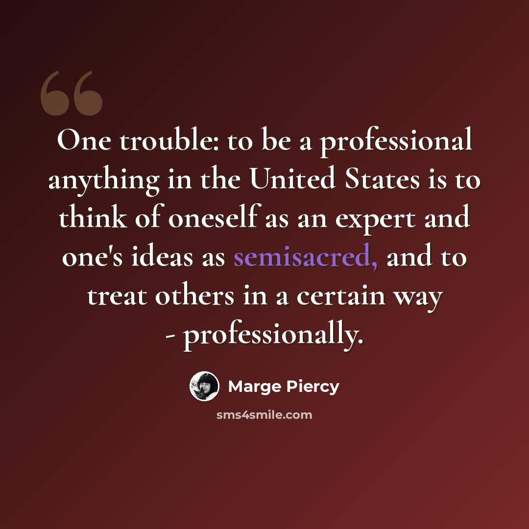 “One trouble: to be a professional anything in the United States is to think of oneself as an expert and one's ideas as semisacred, and to treat others in a certain way - professionally.” quote by Marge Piercy