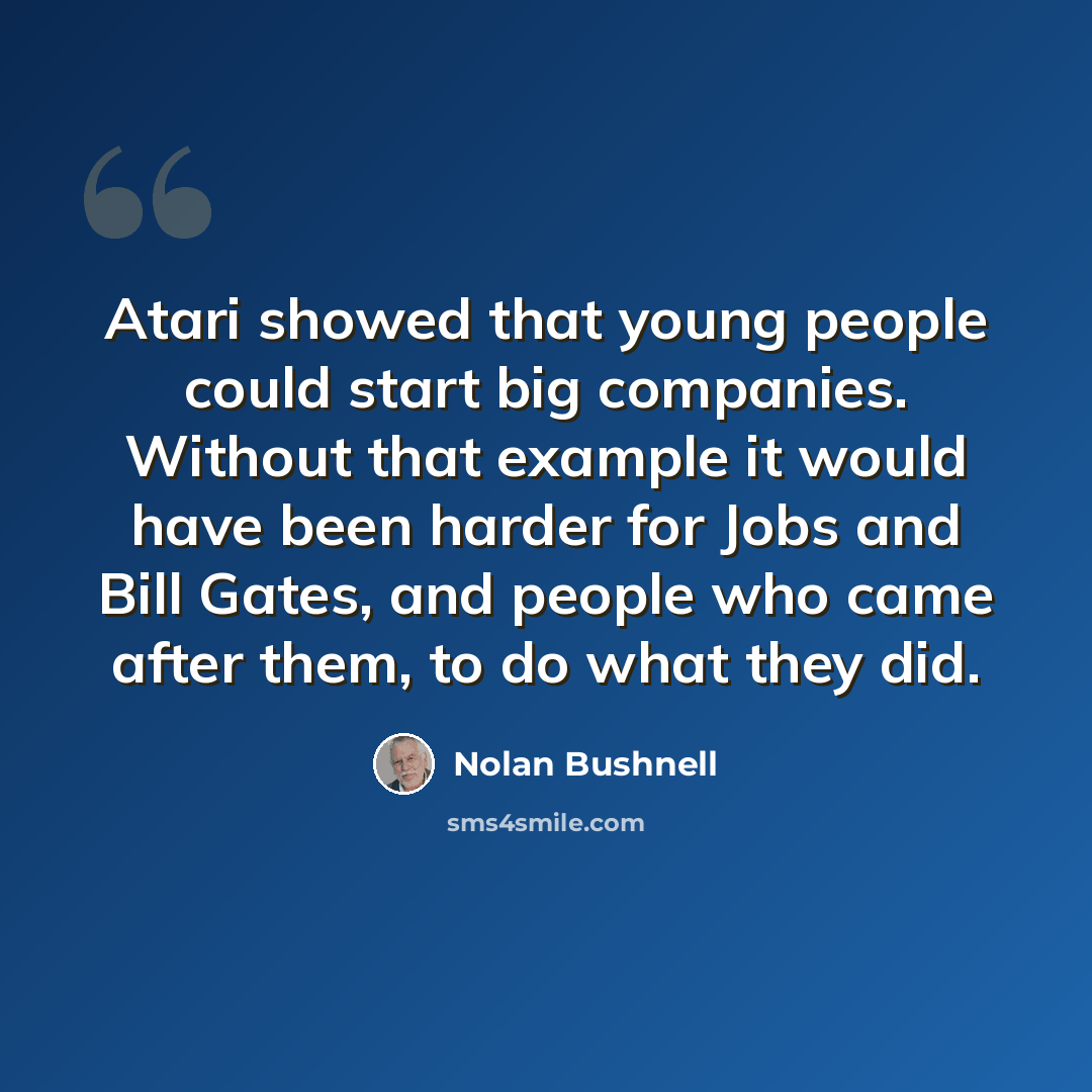 “Atari showed that young people could start big companies. Without that example it would have been harder for Jobs and Bill Gates, and people who came after them, to do what they did.” quote by Nolan Bushnell