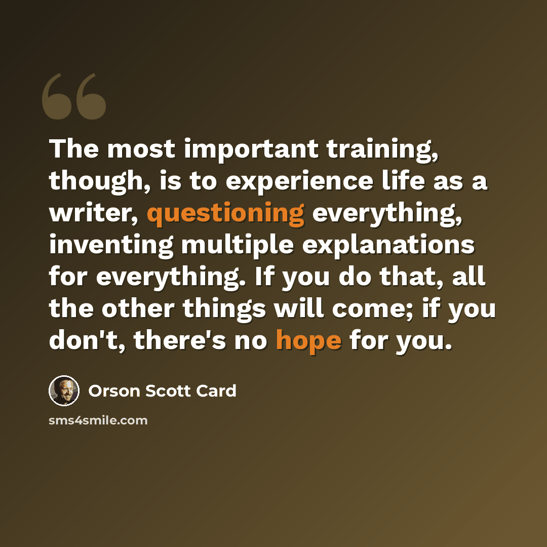 “The most important training, though, is to experience life as a writer, questioning everything, inventing multiple explanations for everything. If you do that, all the other things will come; if you don't, there's no hope for you.” quote by Orson Scott Card