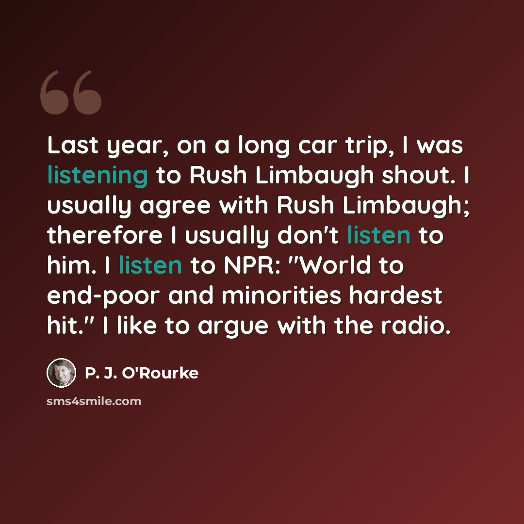 “Last year, on a long car trip, I was listening to Rush Limbaugh shout. I usually agree with Rush Limbaugh; therefore I usually don't listen to him. I listen to NPR: "World to end-poor and minorities hardest hit." I like to argue with the radio.” quote by P. J. O'Rourke