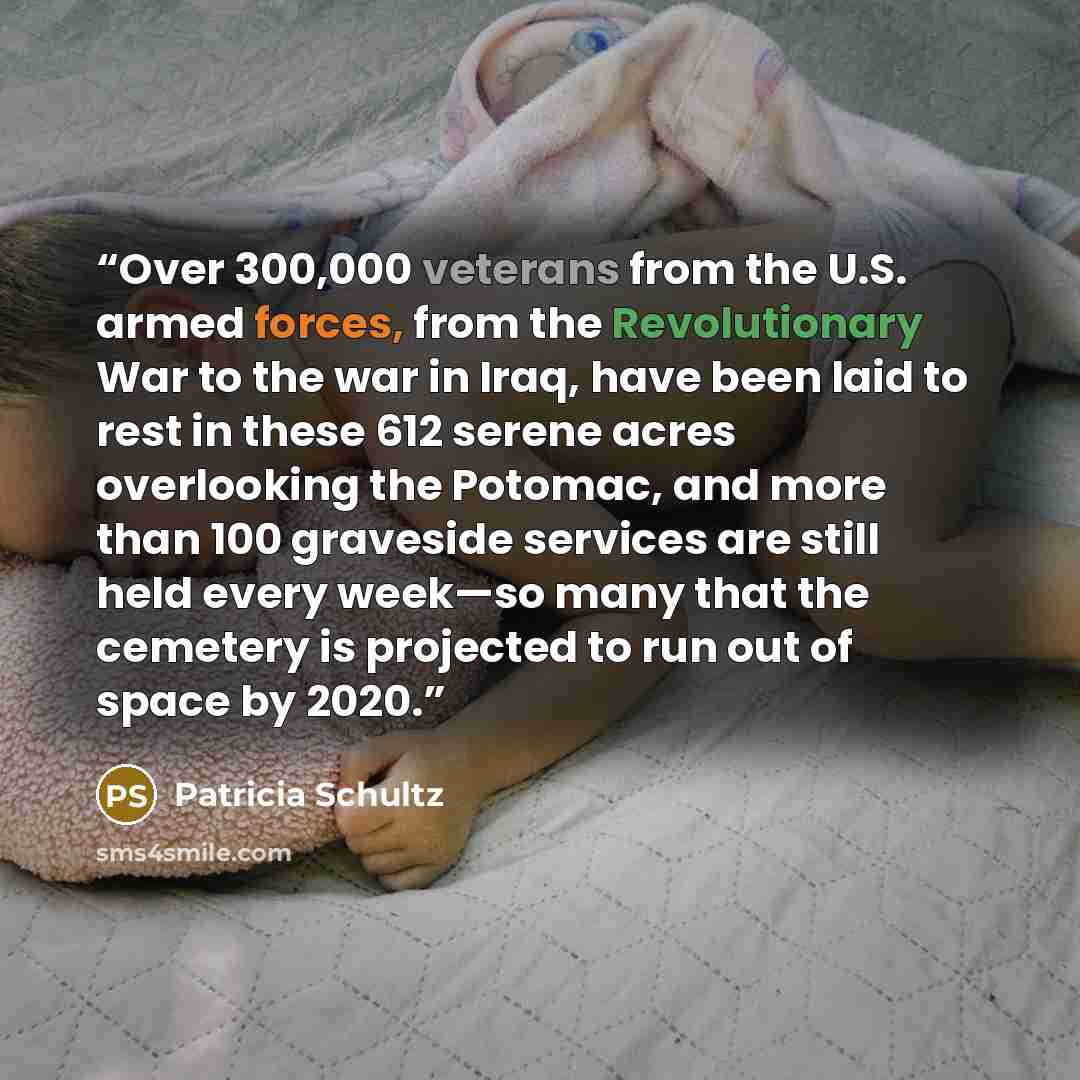 “Over 300,000 veterans from the U.S. armed forces, from the Revolutionary War to the war in Iraq, have been laid to rest in these 612 serene acres overlooking the Potomac, and more than 100 graveside services are still held every week—so many that the cemetery is projected to run out of space by…” quote by Patricia Schultz