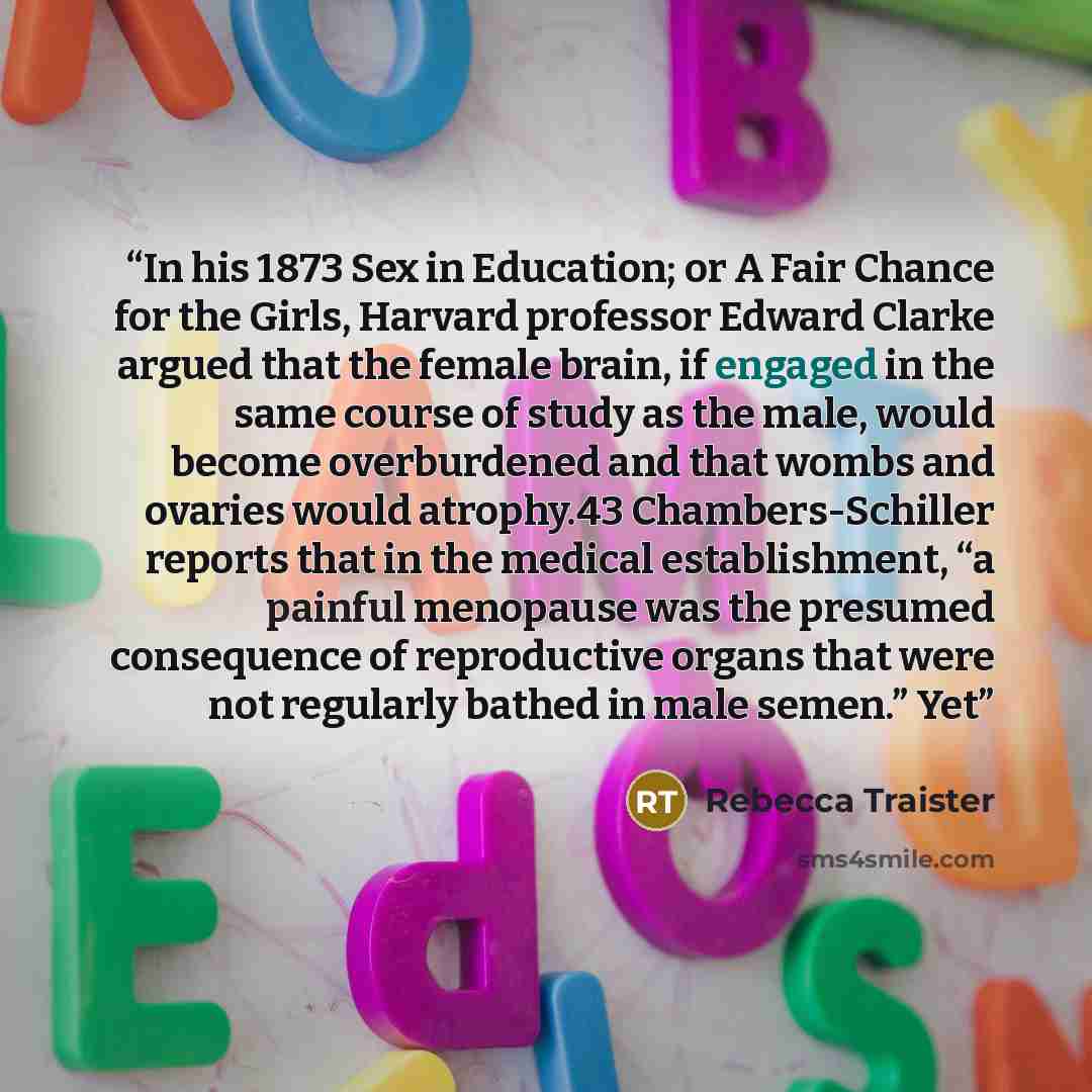 “In his 1873 Sex in Education; or A Fair Chance for the Girls, Harvard professor Edward Clarke argued that the female brain, if engaged in the same course of study as the male, would become overburdened and that wombs and ovaries would atrophy.43 Chambers-Schiller reports that in the medical…” quote by Rebecca Traister