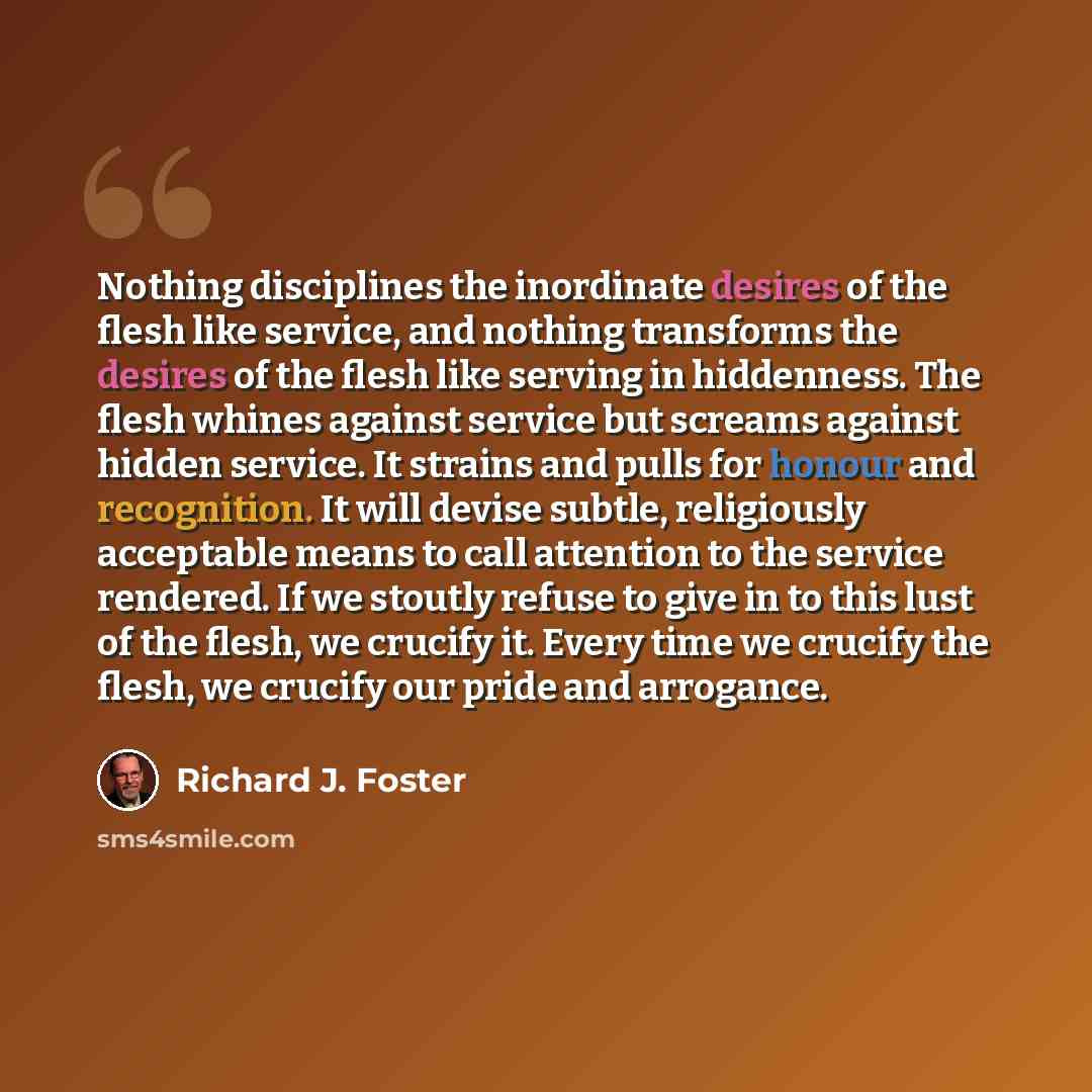 “Nothing disciplines the inordinate desires of the flesh like service, and nothing transforms the desires of the flesh like serving in hiddenness. The flesh whines against service but screams against hidden service. It strains and pulls for honour and recognition. It will devise subtle, religiously…” quote by Richard J. Foster