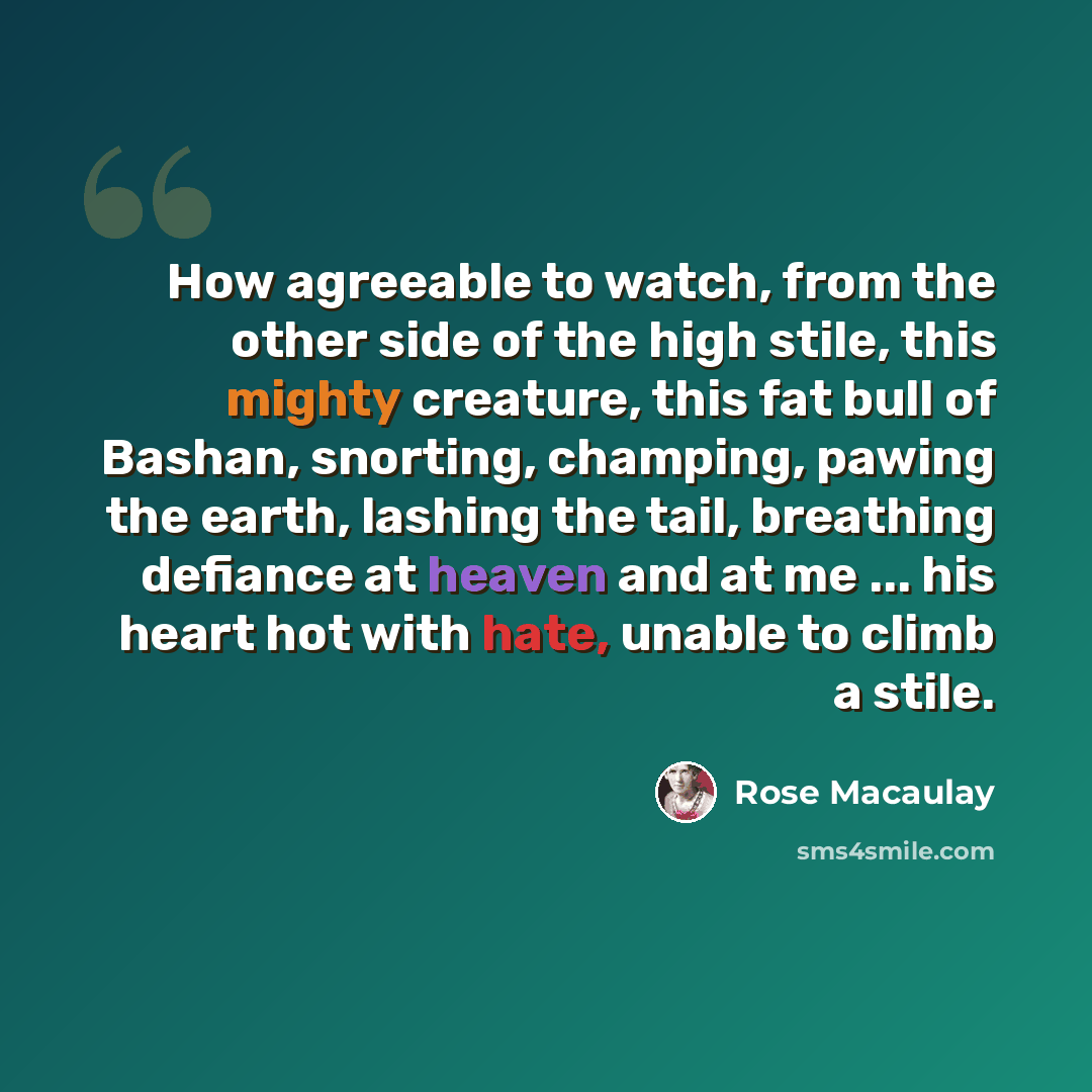 “How agreeable to watch, from the other side of the high stile, this mighty creature, this fat bull of Bashan, snorting, champing, pawing the earth, lashing the tail, breathing defiance at heaven and at me ... his heart hot with hate, unable to climb a stile.” quote by Rose Macaulay