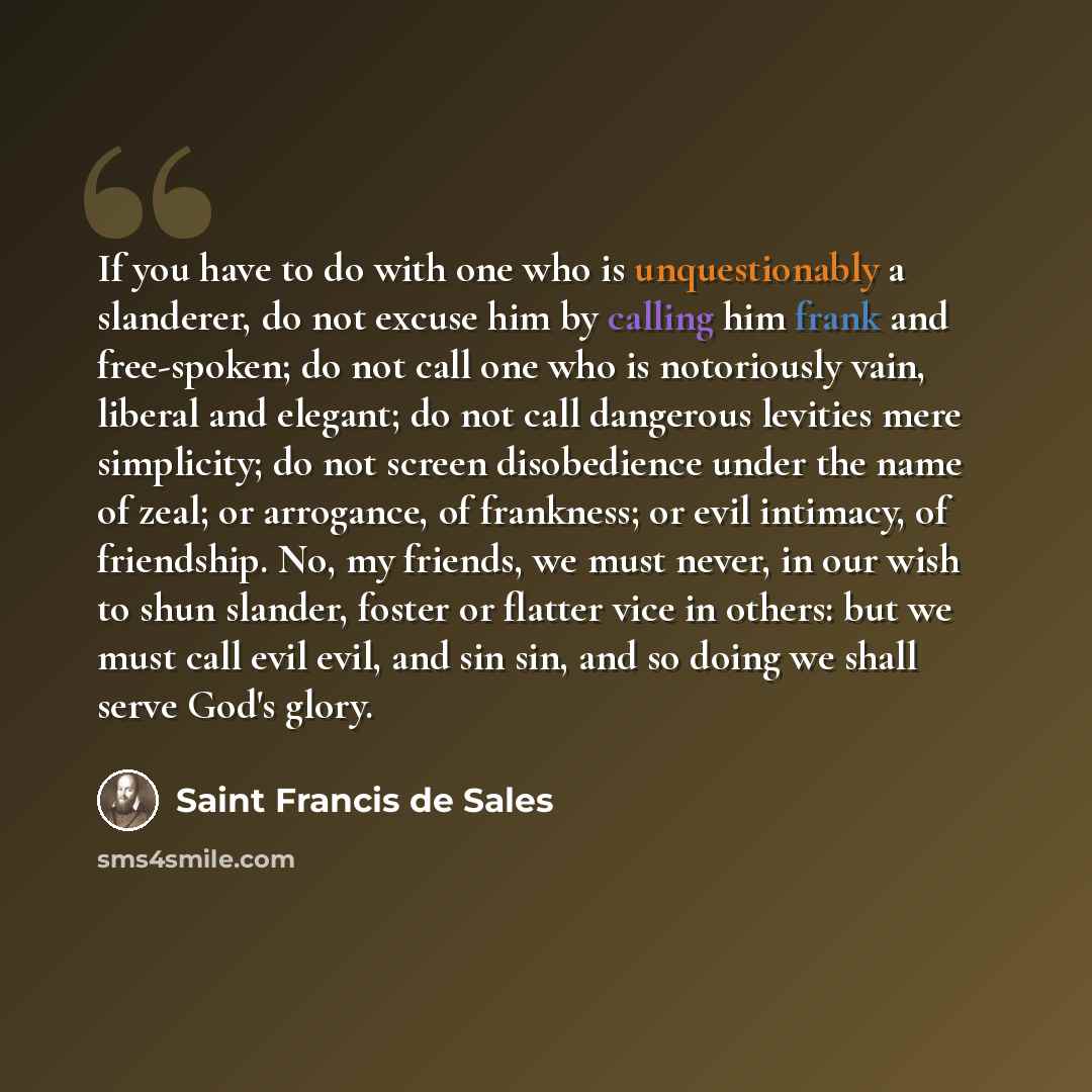 “If you have to do with one who is unquestionably a slanderer, do not excuse him by calling him frank and free-spoken; do not call one who is notoriously vain, liberal and elegant; do not call dangerous levities mere simplicity; do not screen disobedience under the name of zeal; or arrogance, of…” quote by Saint Francis de Sales