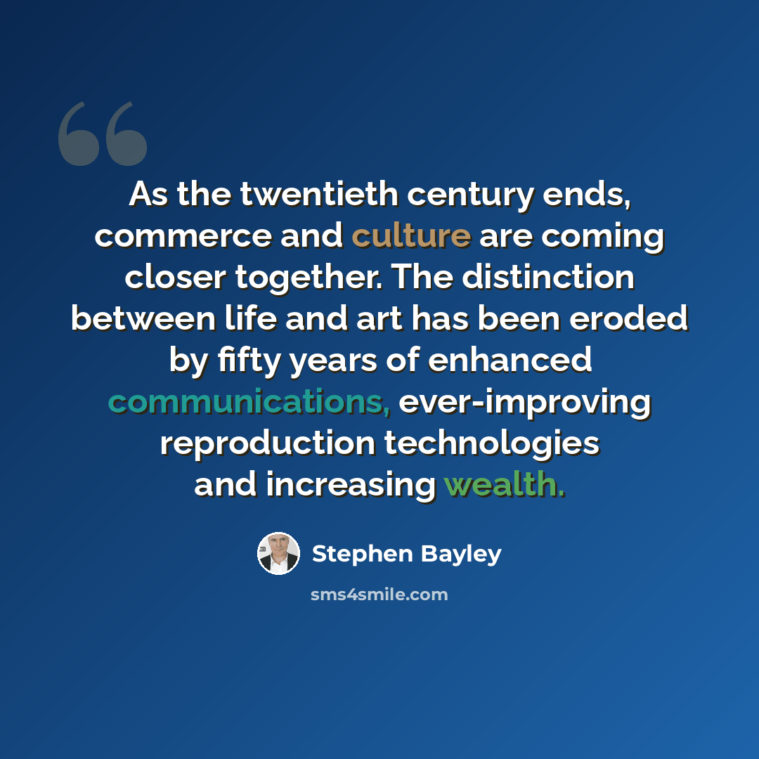 “As the twentieth century ends, commerce and culture are coming closer together. The distinction between life and art has been eroded by fifty years of enhanced communications, ever-improving reproduction technologies and increasing wealth.” quote by Stephen Bayley
