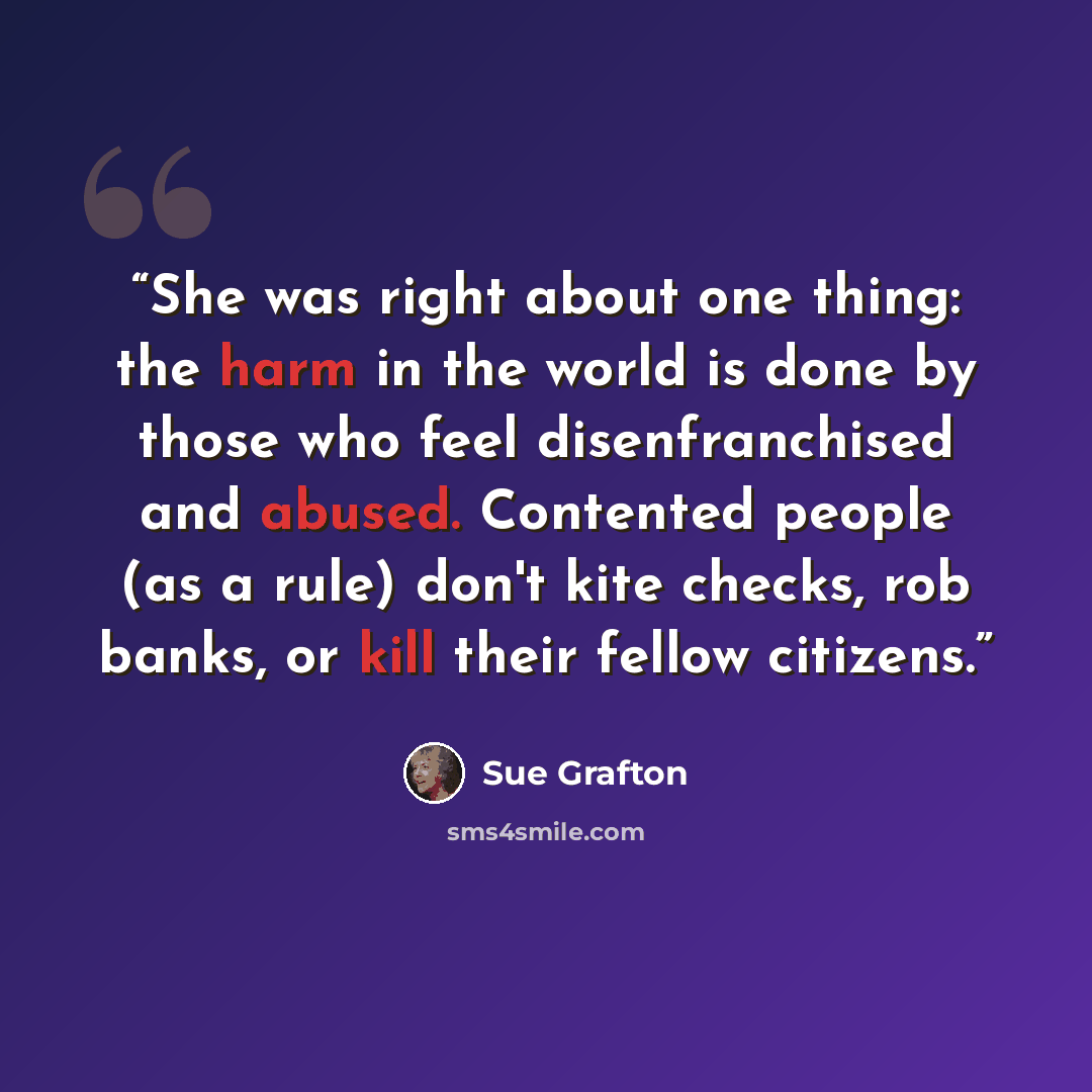 “She was right about one thing: the harm in the world is done by those who feel disenfranchised and abused. Contented people (as a rule) don't kite checks, rob banks, or kill their fellow citizens.” quote by Sue Grafton