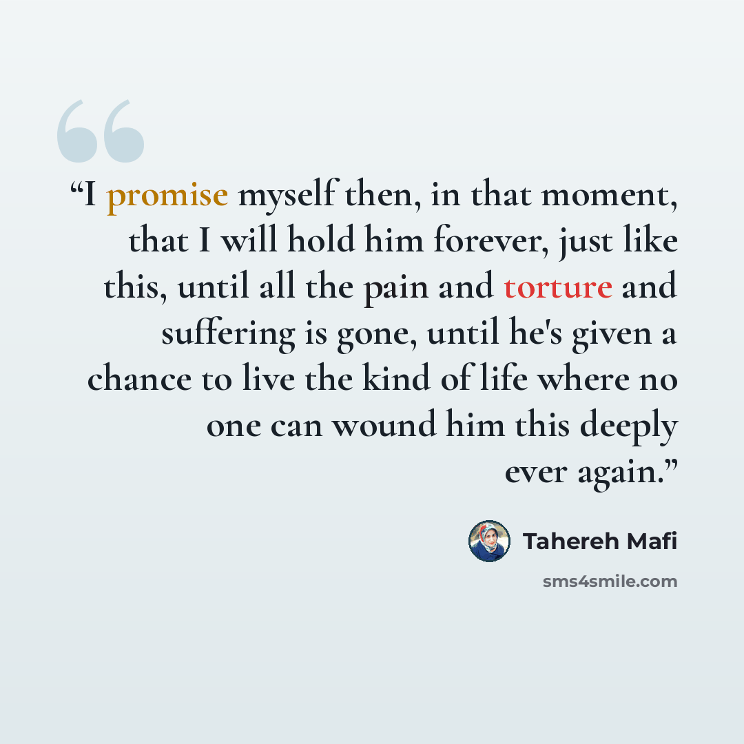 “I promise myself then, in that moment, that I will hold him forever, just like this, until all the pain and torture and suffering is gone, until he's given a chance to live the kind of life where no one can wound him this deeply ever again.” quote by Tahereh Mafi