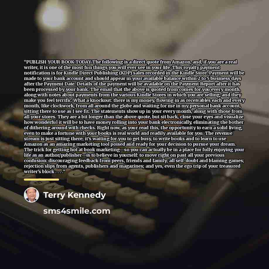 “PUBLISH YOUR BOOK TODAY The following is a direct quote from Amazon, and, if you are a real writer, it is one of the most fun things you will ever see in your life: This royalty payment notification is for Kindle Direct Publishing (KDP) sales recorded in the Kindle Store. Payment will be made to…” quote by Terry Kennedy