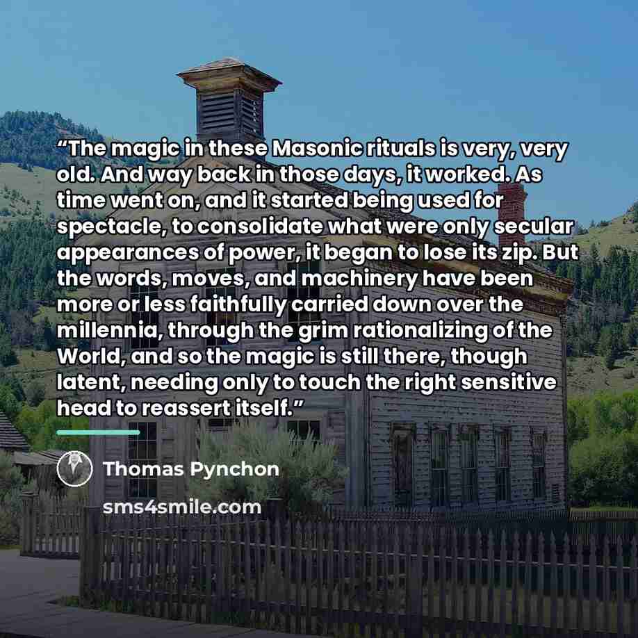 “The magic in these Masonic rituals is very, very old. And way back in those days, it worked. As time went on, and it started being used for spectacle, to consolidate what were only secular appearances of power, it began to lose its zip. But the words, moves, and machinery have been more or less…” quote by Thomas Pynchon