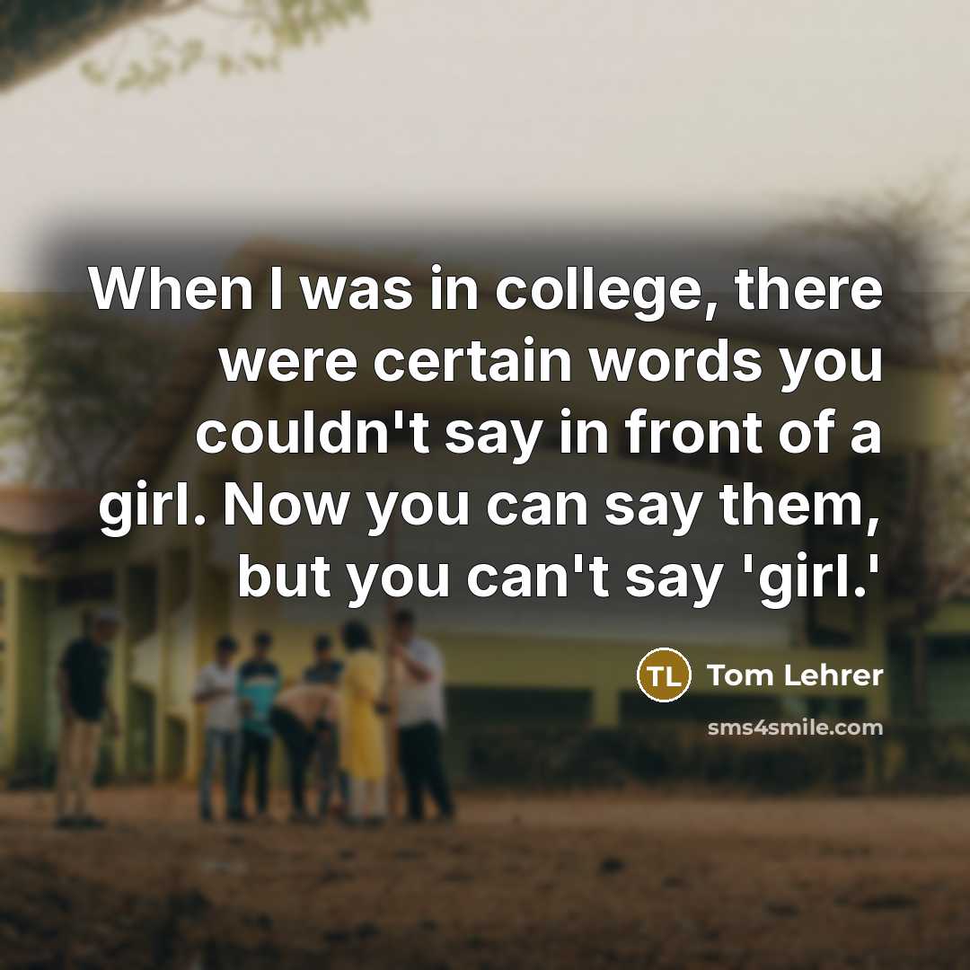 “When I was in college, there were certain words you couldn't say in front of a girl. Now you can say them, but you can't say 'girl.'” quote by Tom Lehrer