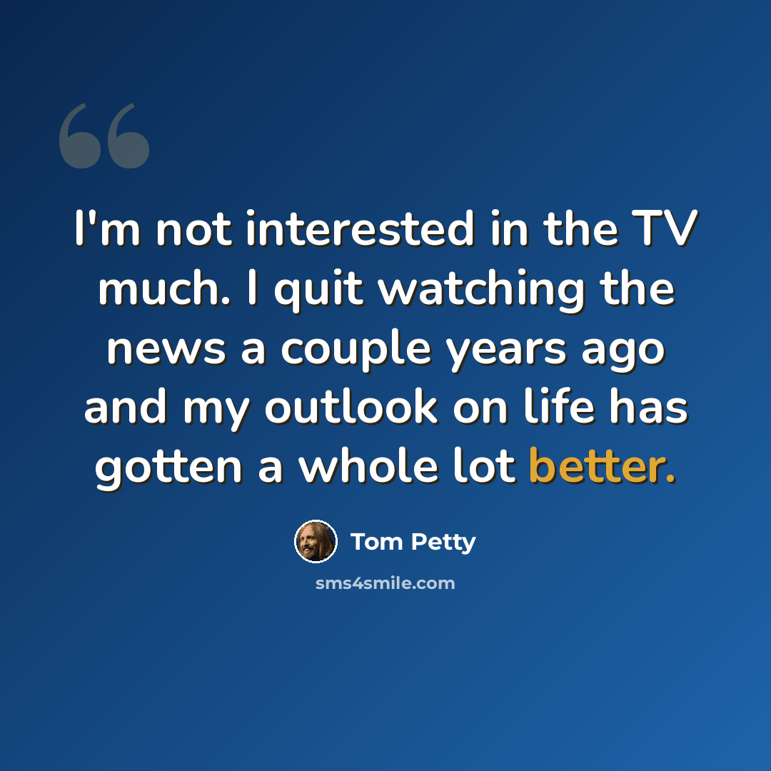 “I'm not interested in the TV much. I quit watching the news a couple years ago and my outlook on life has gotten a whole lot better.” quote by Tom Petty