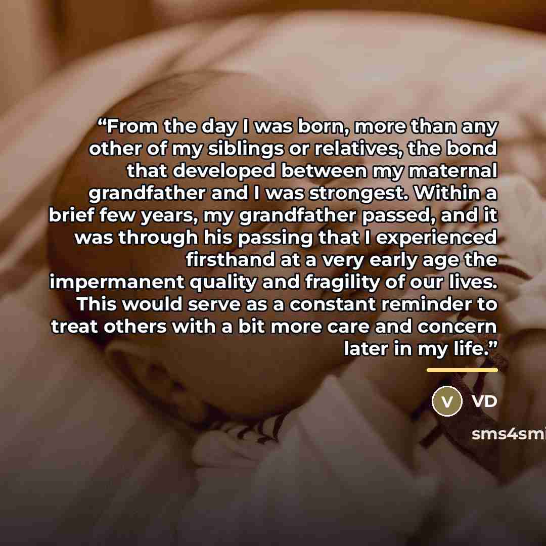 “From the day I was born, more than any other of my siblings or relatives, the bond that developed between my maternal grandfather and I was strongest. Within a brief few years, my grandfather passed, and it was through his passing that I experienced firsthand at a very early age the impermanent…” quote by VD