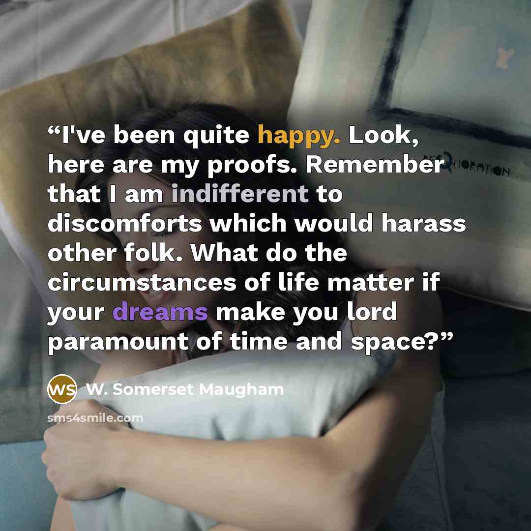 “I've been quite happy. Look, here are my proofs. Remember that I am indifferent to discomforts which would harass other folk. What do the circumstances of life matter if your dreams make you lord paramount of time and space?” quote by W. Somerset Maugham