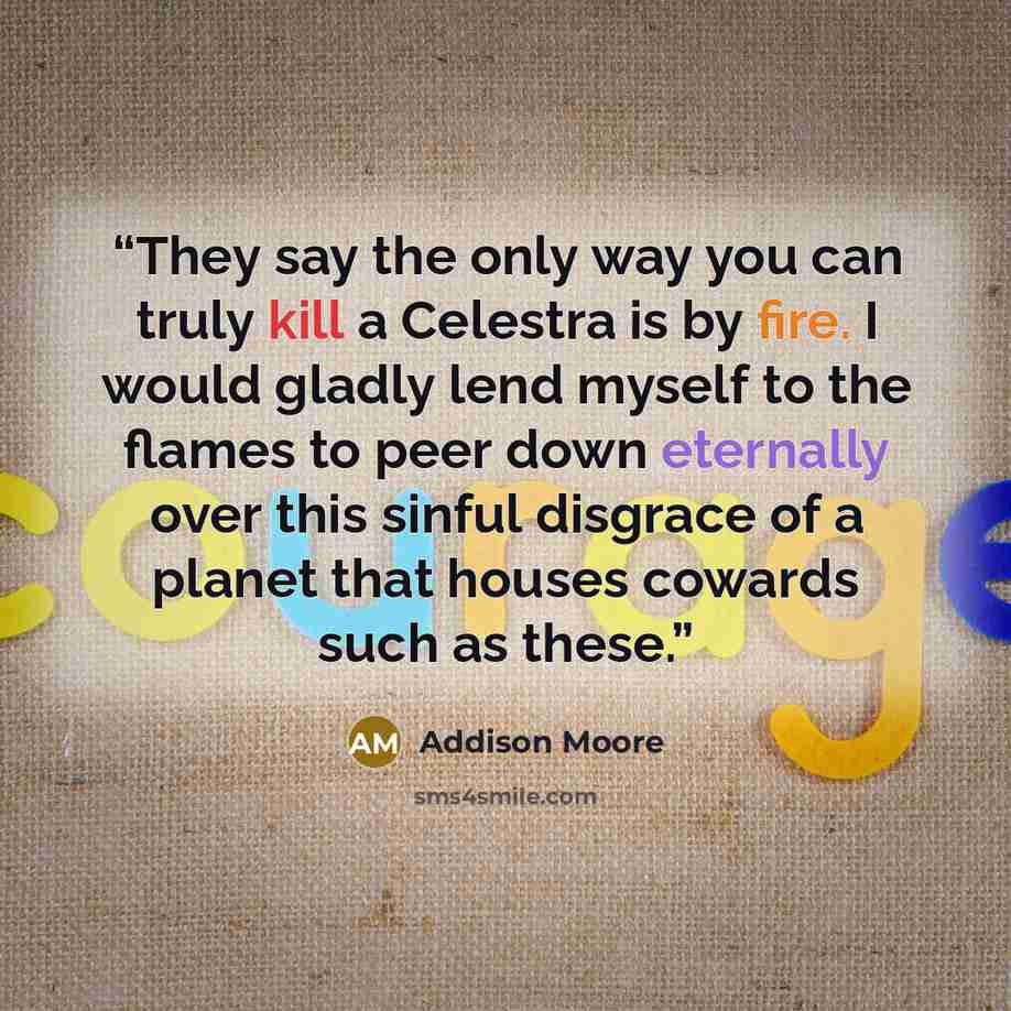 “They say the only way you can truly kill a Celestra is by fire. I would gladly lend myself to the flames to peer down eternally over this sinful disgrace of a planet that houses cowards such as these.” quote by Addison Moore