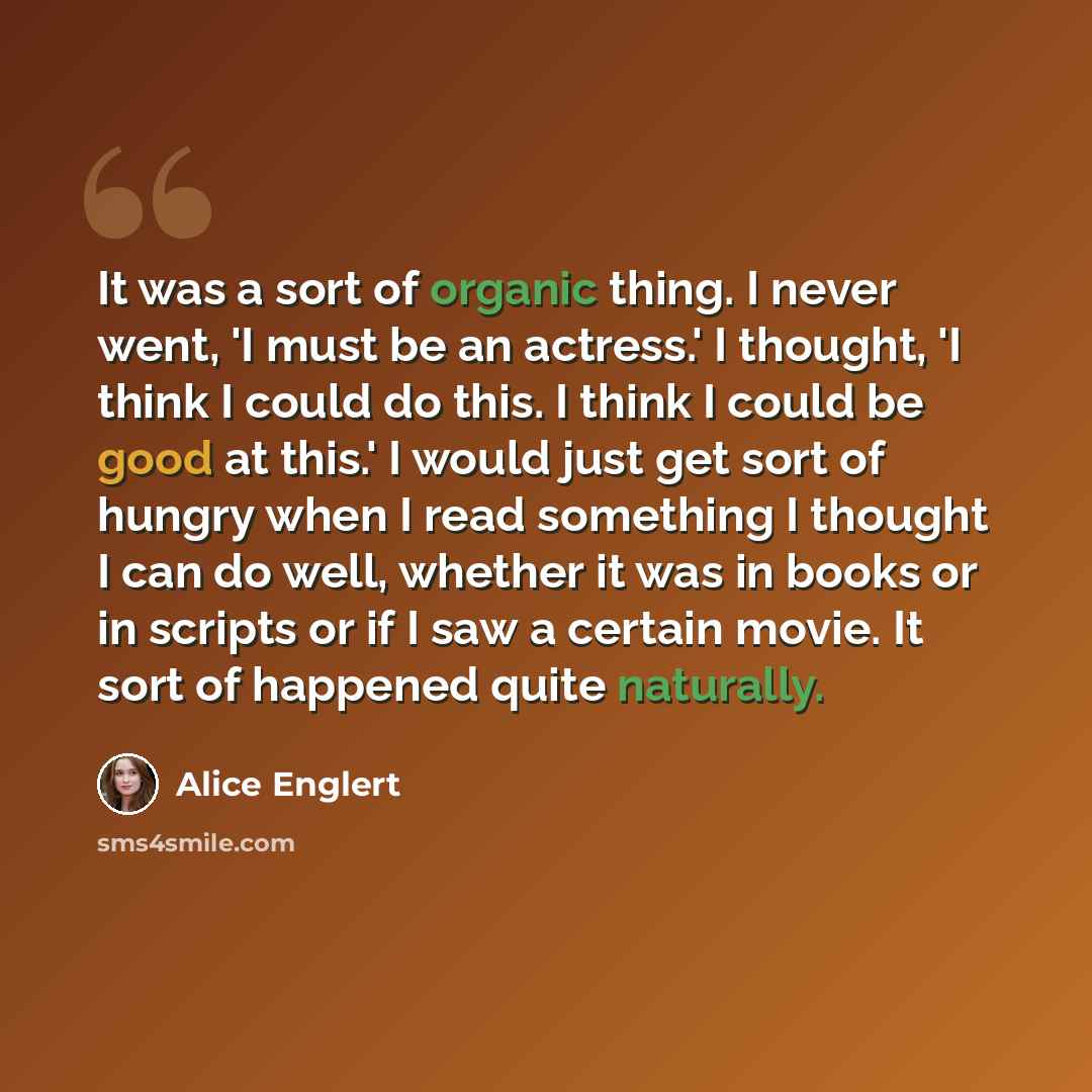 “It was a sort of organic thing. I never went, 'I must be an actress.' I thought, 'I think I could do this. I think I could be good at this.' I would just get sort of hungry when I read something I thought I can do well, whether it was in books or in scripts or if I saw a certain movie. It sort of…” quote by Alice Englert