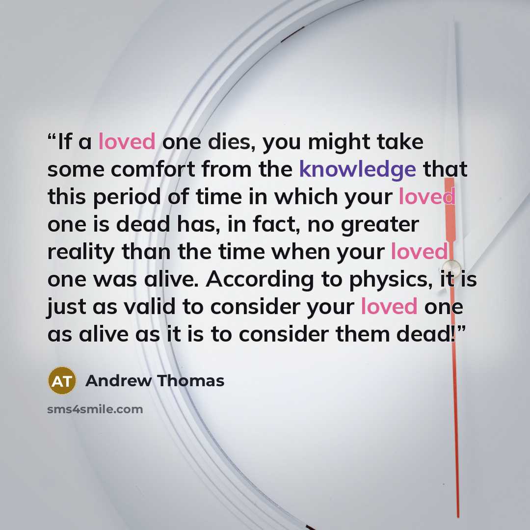 “If a loved one dies, you might take some comfort from the knowledge that this period of time in which your loved one is dead has, in fact, no greater reality than the time when your loved one was alive. According to physics, it is just as valid to consider your loved one as alive as it is to…” quote by Andrew Thomas