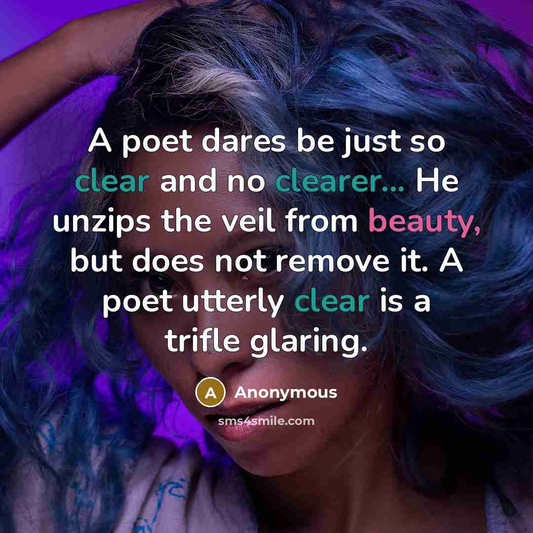 “A poet dares be just so clear and no clearer... He unzips the veil from beauty, but does not remove it. A poet utterly clear is a trifle glaring.” quote by Anonymous