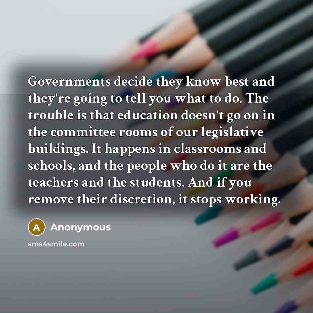 “Governments decide they know best and they're going to tell you what to do. The trouble is that education doesn't go on in the committee rooms of our legislative buildings. It happens in classrooms and schools, and the people who do it are the teachers and the students. And if you remove their…” quote by Anonymous