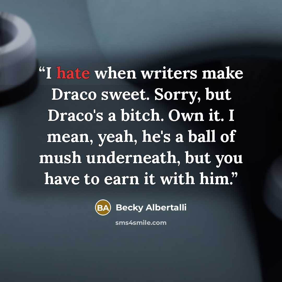 “I hate when writers make Draco sweet. Sorry, but Draco's a bitch. Own it. I mean, yeah, he's a ball of mush underneath, but you have to earn it with him.” quote by Becky Albertalli
