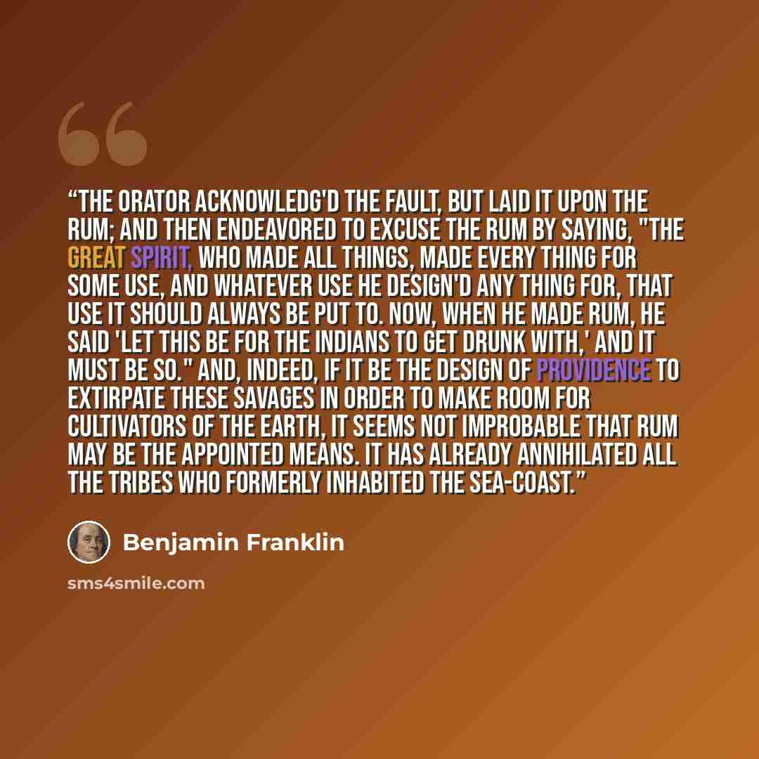 “The orator acknowledg'd the fault, but laid it upon the rum; and then endeavored to excuse the rum by saying, "The Great Spirit, who made all things, made every thing for some use, and whatever use he design'd any thing for, that use it should always be put to. Now, when he made rum, he said 'Let…” quote by Benjamin Franklin