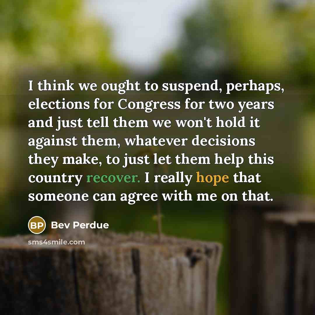 “I think we ought to suspend, perhaps, elections for Congress for two years and just tell them we won't hold it against them, whatever decisions they make, to just let them help this country recover. I really hope that someone can agree with me on that.” quote by Bev Perdue