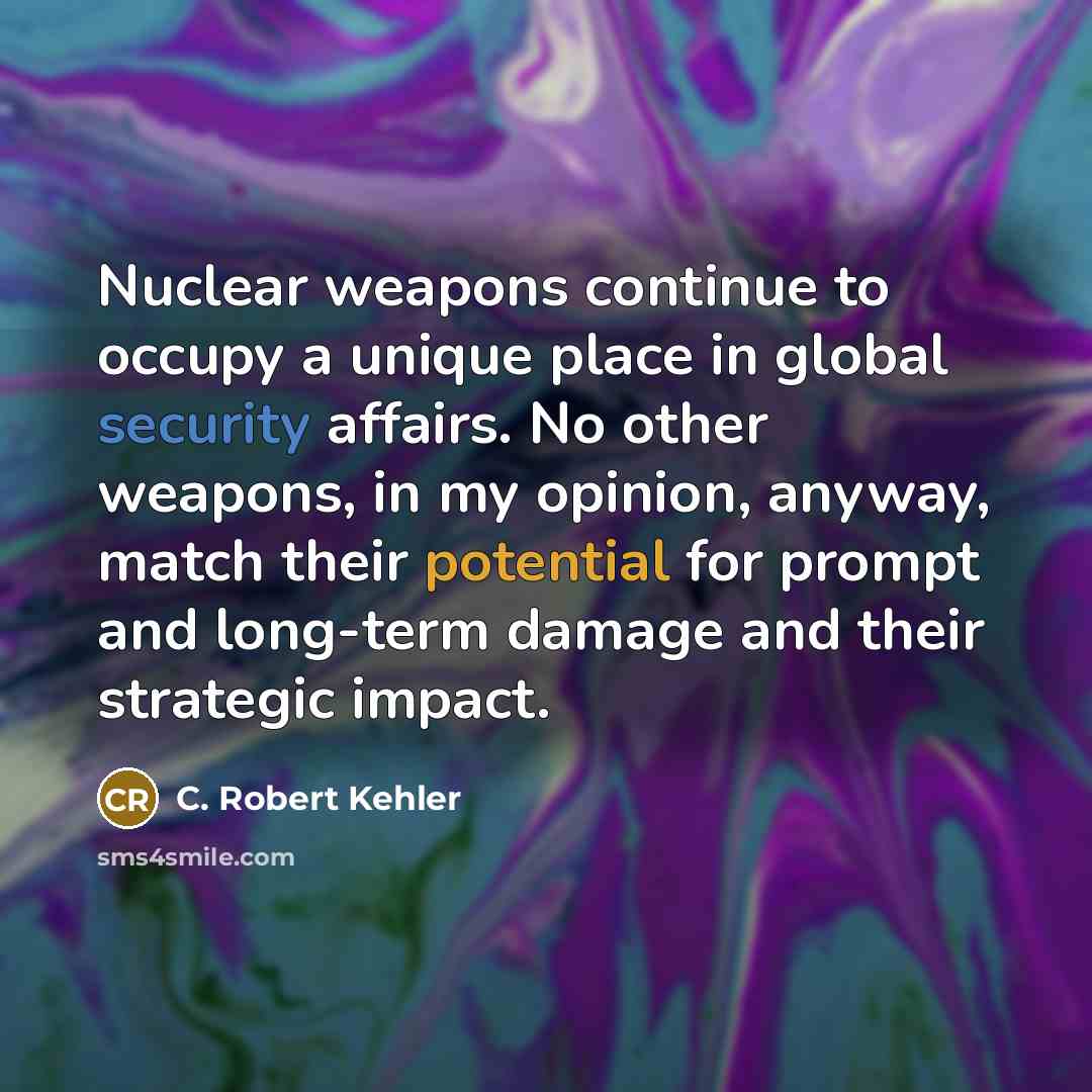 “Nuclear weapons continue to occupy a unique place in global security affairs. No other weapons, in my opinion, anyway, match their potential for prompt and long-term damage and their strategic impact.” quote by C. Robert Kehler