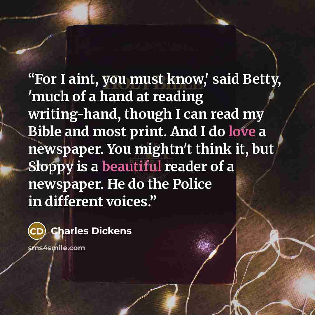 “For I aint, you must know,' said Betty, 'much of a hand at reading writing-hand, though I can read my Bible and most print. And I do love a newspaper. You mightn't think it, but Sloppy is a beautiful reader of a newspaper. He do the Police in different voices.” quote by Charles Dickens