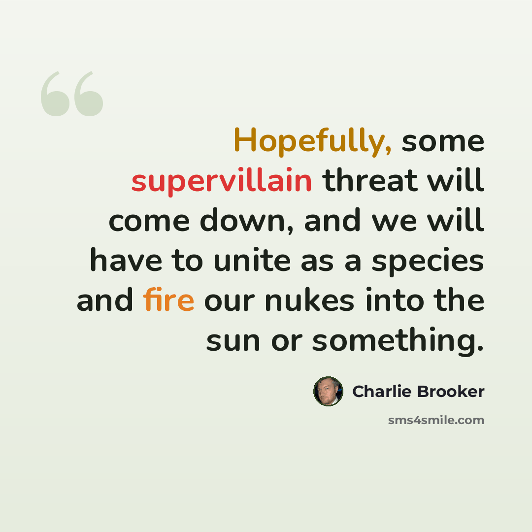 “Hopefully, some supervillain threat will come down, and we will have to unite as a species and fire our nukes into the sun or something.” quote by Charlie Brooker