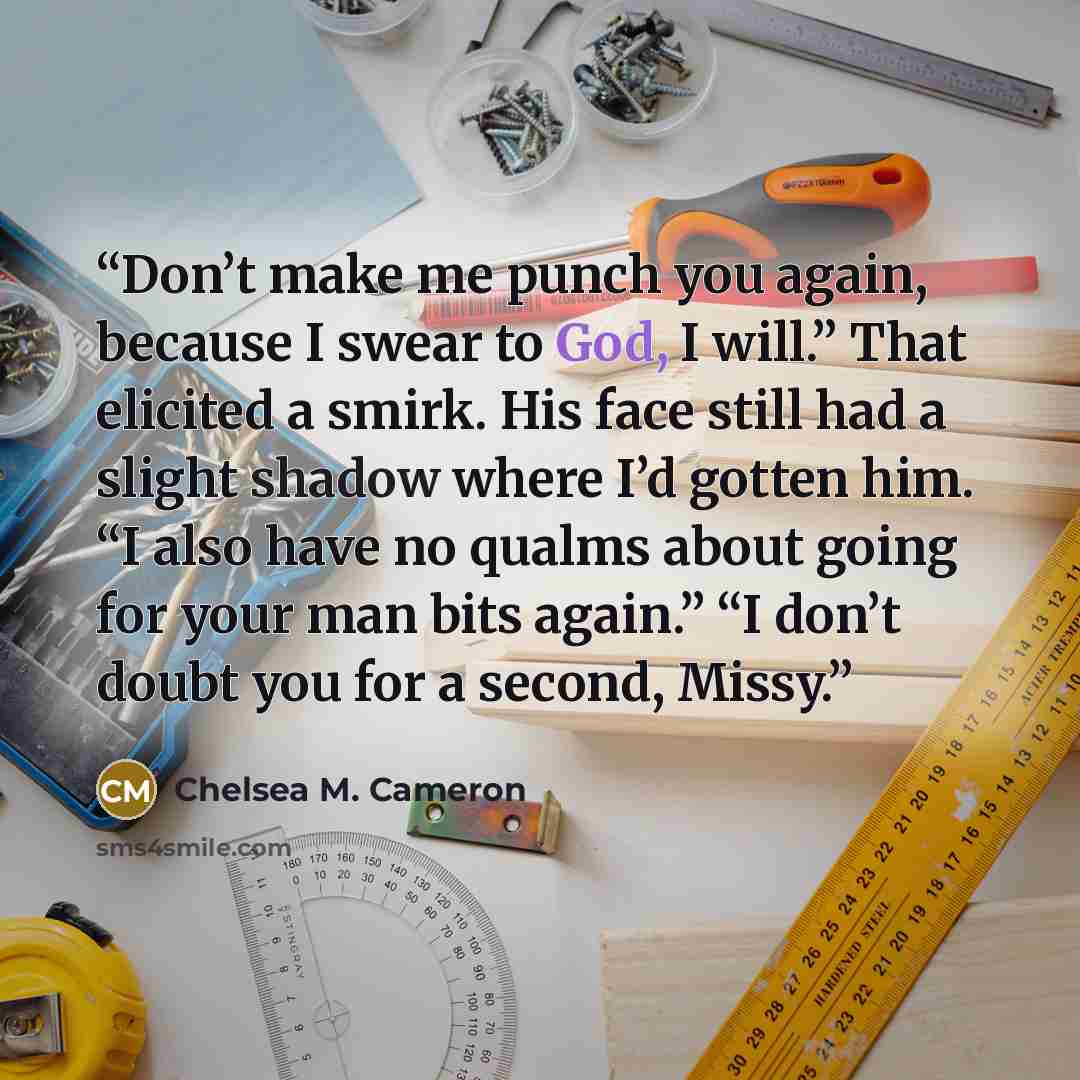 “Don’t make me punch you again, because I swear to God, I will.” That elicited a smirk. His face still had a slight shadow where I’d gotten him. “I also have no qualms about going for your man bits again.” “I don’t doubt you for a second, Missy.” quote by Chelsea M. Cameron