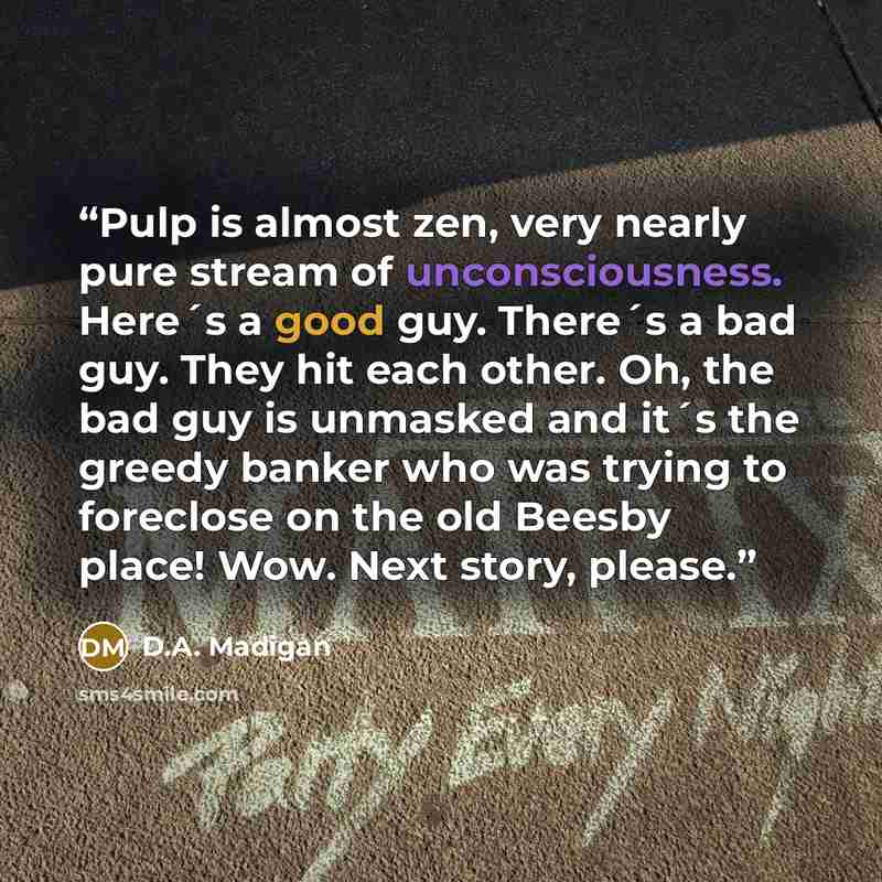 “Pulp is almost zen, very nearly pure stream of unconsciousness. Here´s a good guy. There´s a bad guy. They hit each other. Oh, the bad guy is unmasked and it´s the greedy banker who was trying to foreclose on the old Beesby place! Wow. Next story, please.” quote by D.A. Madigan