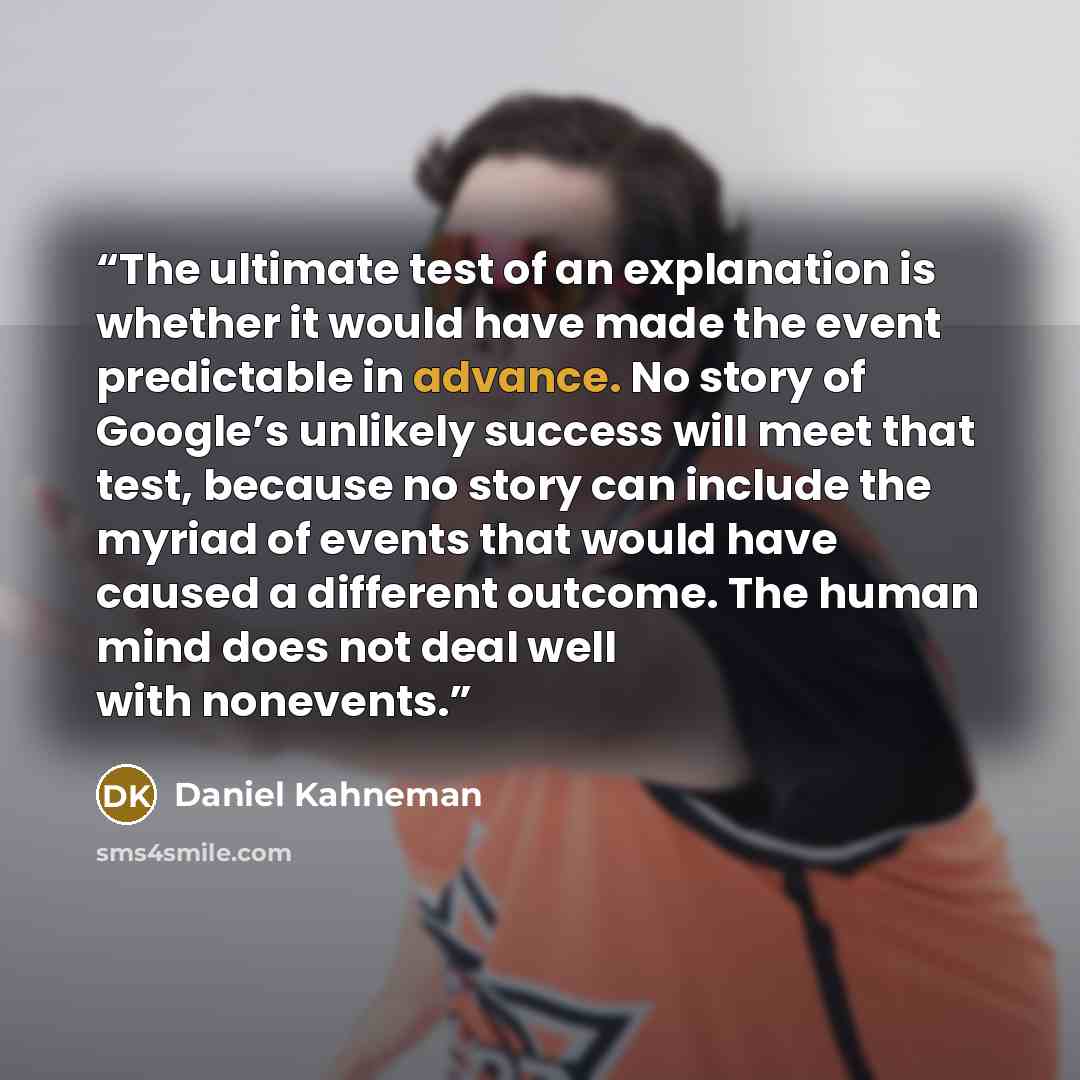 “The ultimate test of an explanation is whether it would have made the event predictable in advance. No story of Google’s unlikely success will meet that test, because no story can include the myriad of events that would have caused a different outcome. The human mind does not deal well with…” quote by Daniel Kahneman