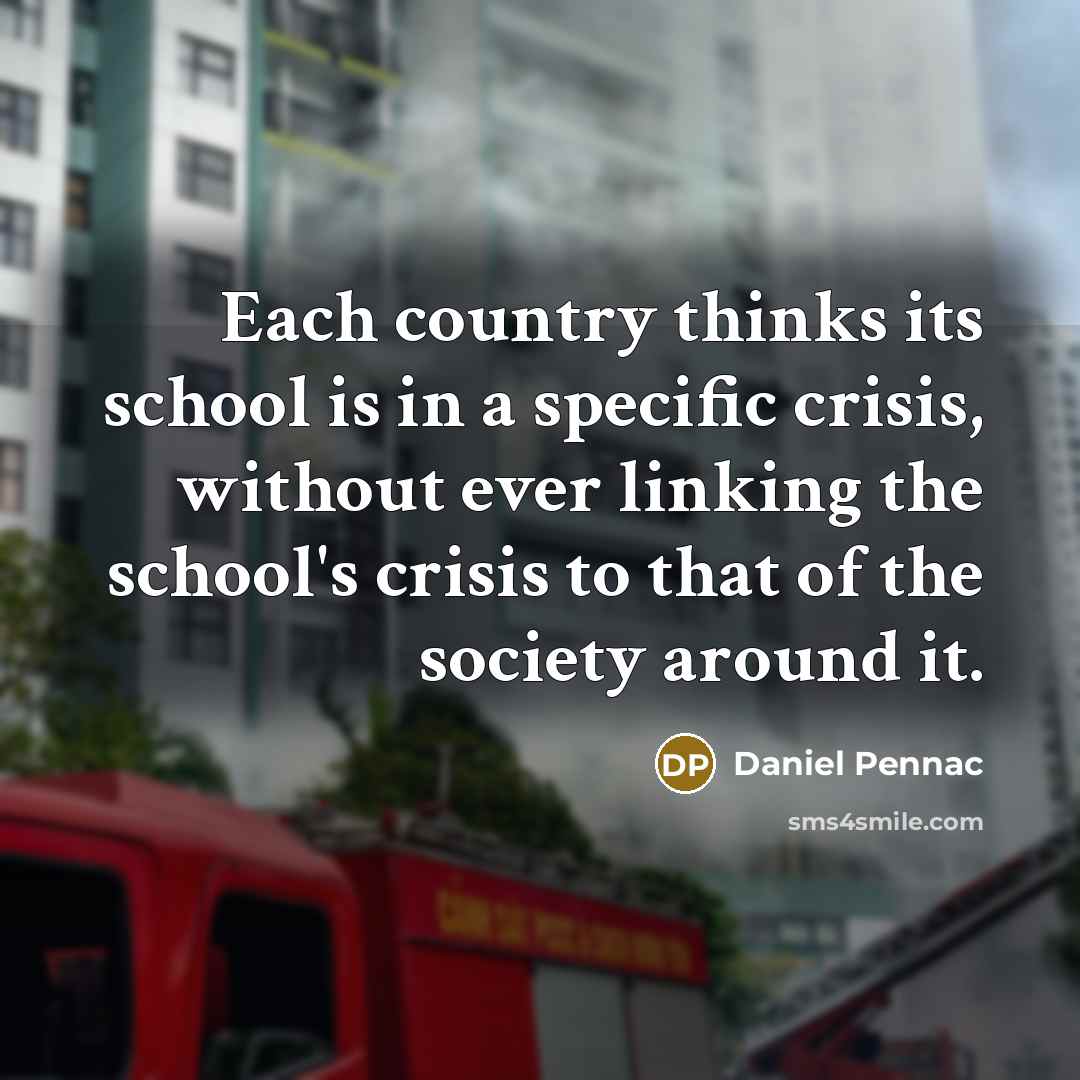 “Each country thinks its school is in a specific crisis, without ever linking the school's crisis to that of the society around it.” quote by Daniel Pennac