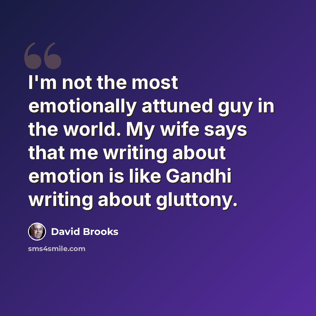 “I'm not the most emotionally attuned guy in the world. My wife says that me writing about emotion is like Gandhi writing about gluttony.” quote by David Brooks