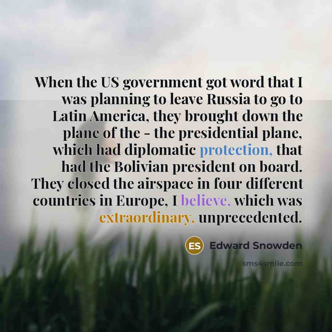 “When the US government got word that I was planning to leave Russia to go to Latin America, they brought down the plane of the - the presidential plane, which had diplomatic protection, that had the Bolivian president on board. They closed the airspace in four different countries in Europe, I…” quote by Edward Snowden