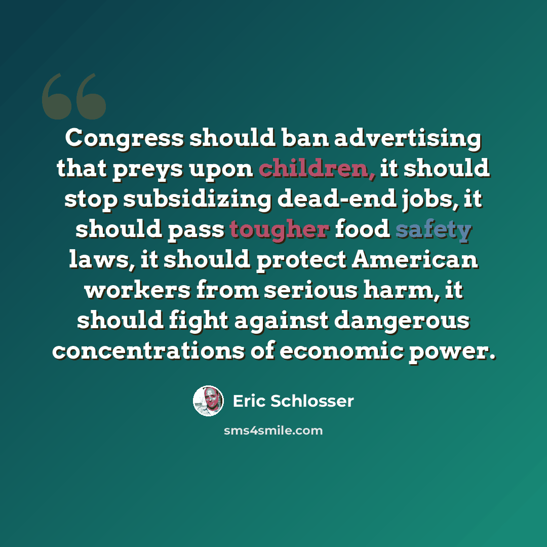 “Congress should ban advertising that preys upon children, it should stop subsidizing dead-end jobs, it should pass tougher food safety laws, it should protect American workers from serious harm, it should fight against dangerous concentrations of economic power.” quote by Eric Schlosser
