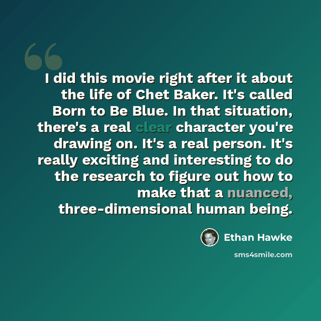 “I did this movie right after it about the life of Chet Baker. It's called Born to Be Blue. In that situation, there's a real clear character you're drawing on. It's a real person. It's really exciting and interesting to do the research to figure out how to make that a nuanced, three-dimensional…” quote by Ethan Hawke