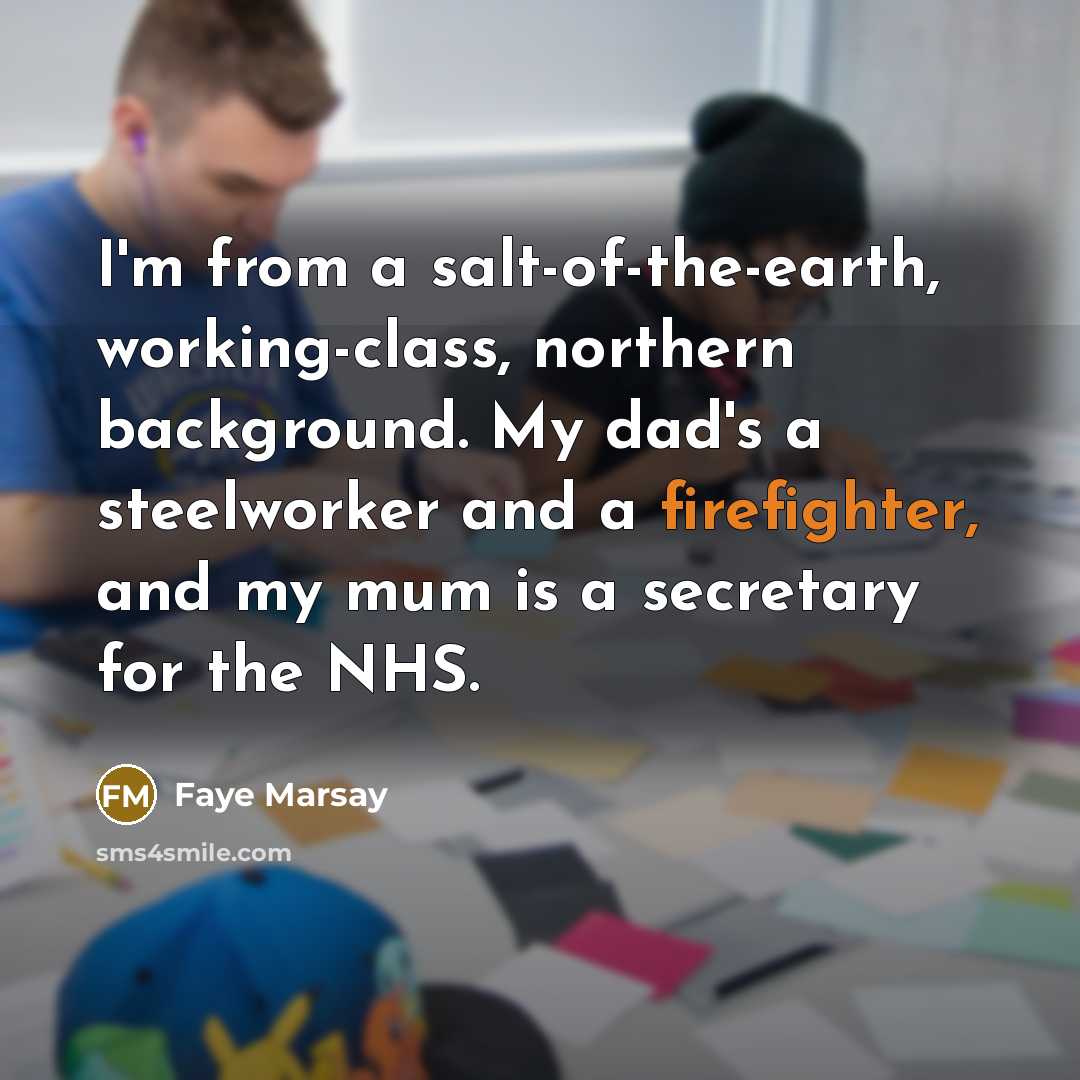 “I'm from a salt-of-the-earth, working-class, northern background. My dad's a steelworker and a firefighter, and my mum is a secretary for the NHS.” quote by Faye Marsay