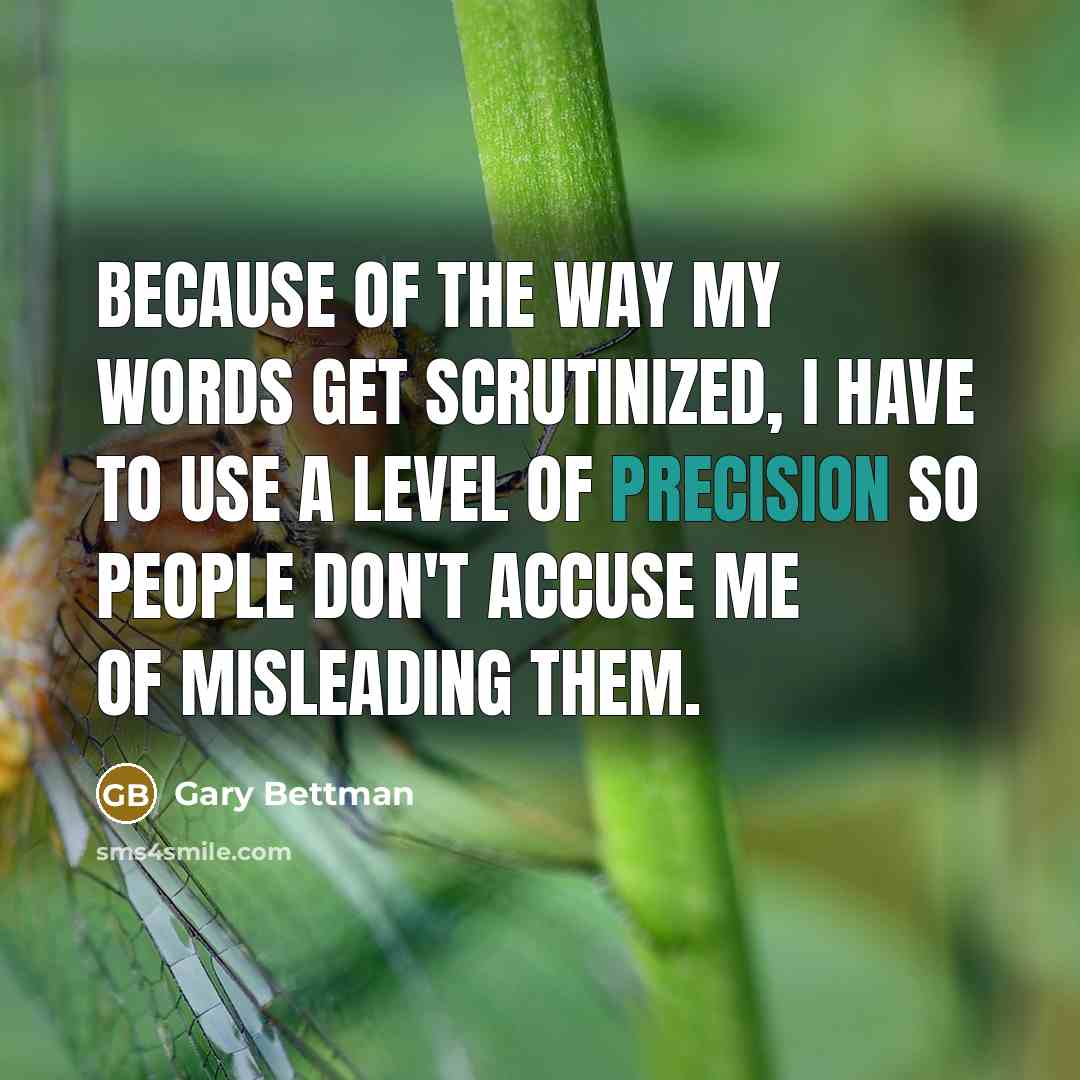 “Because of the way my words get scrutinized, I have to use a level of precision so people don't accuse me of misleading them.” quote by Gary Bettman