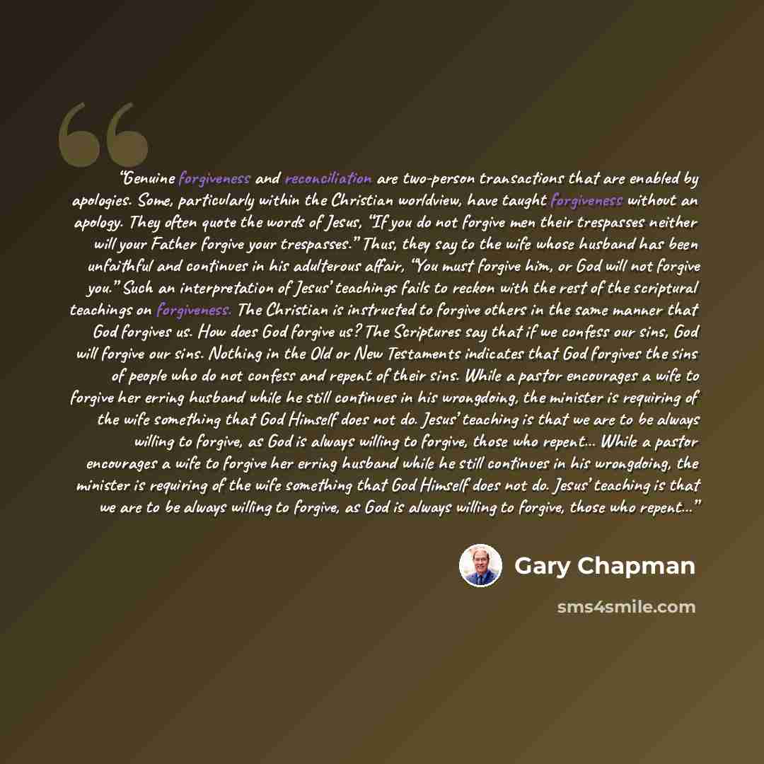 “Genuine forgiveness and reconciliation are two-person transactions that are enabled by apologies. Some, particularly within the Christian worldview, have taught forgiveness without an apology. They often quote the words of Jesus, “If you do not forgive men their trespasses neither will your Father…” quote by Gary Chapman