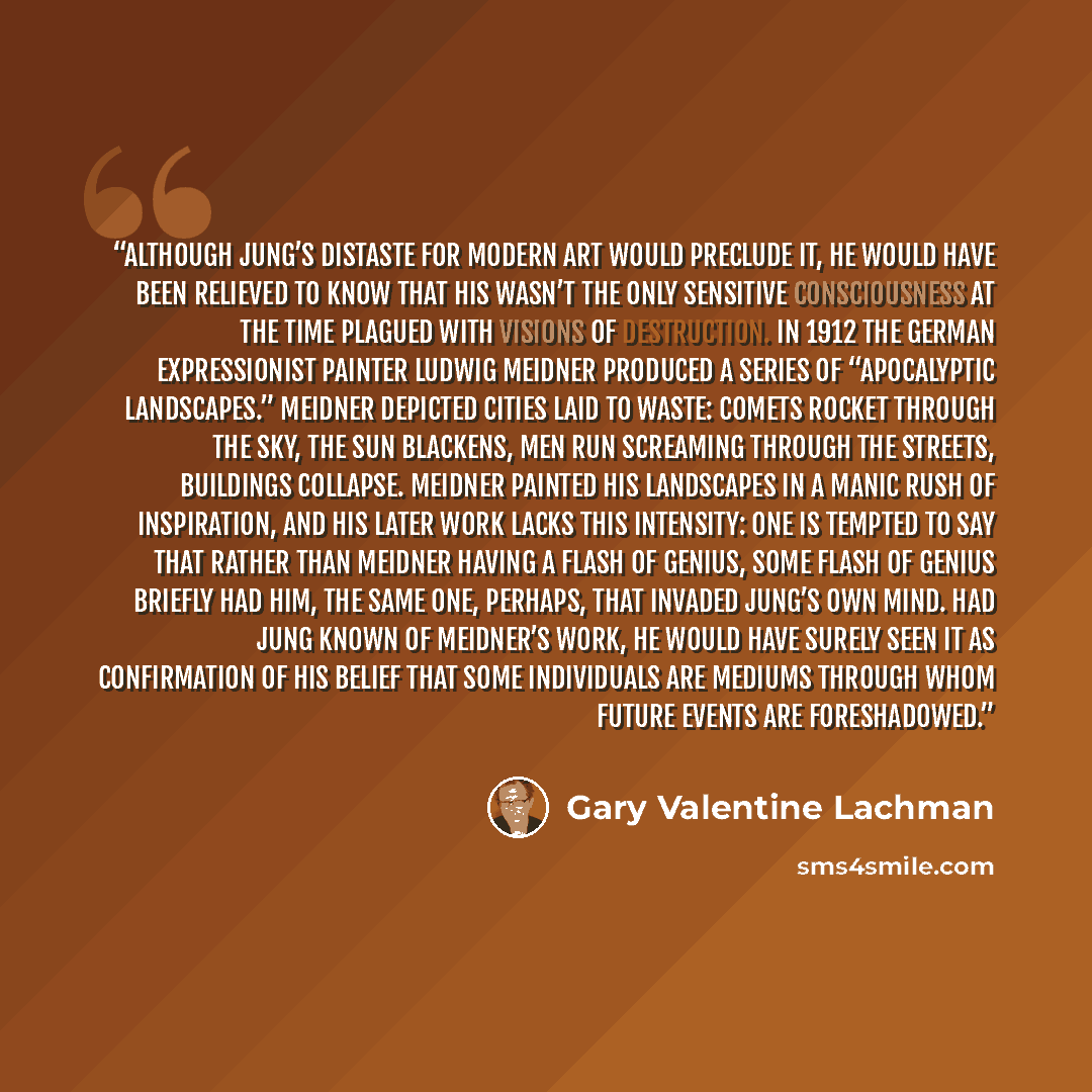 “Although Jung’s distaste for modern art would preclude it, he would have been relieved to know that his wasn’t the only sensitive consciousness at the time plagued with visions of destruction. In 1912 the German Expressionist painter Ludwig Meidner produced a series of “Apocalyptic Landscapes.”…” quote by Gary Valentine Lachman