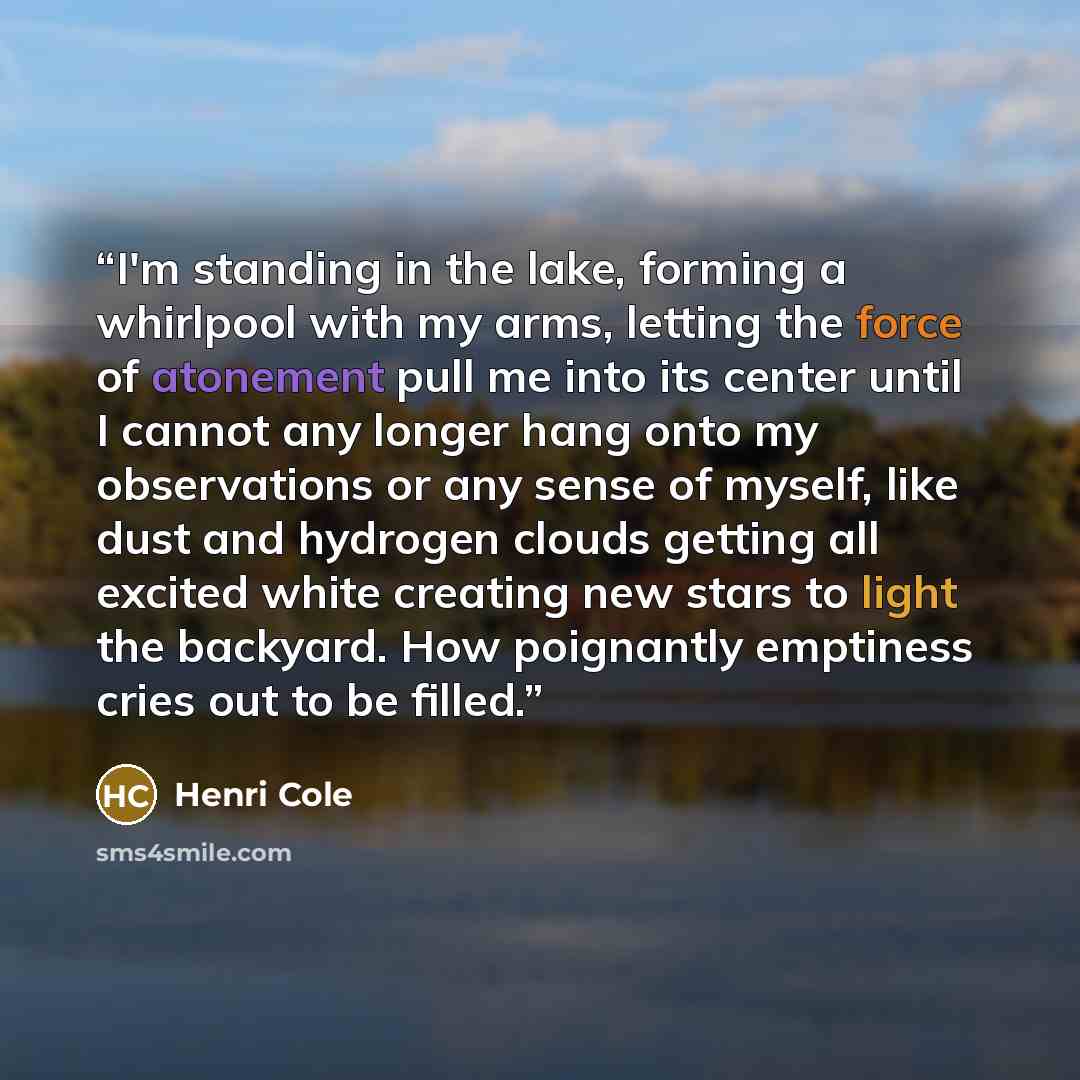 “I'm standing in the lake, forming a whirlpool with my arms, letting the force of atonement pull me into its center until I cannot any longer hang onto my observations or any sense of myself, like dust and hydrogen clouds getting all excited white creating new stars to light the backyard. How…” quote by Henri Cole