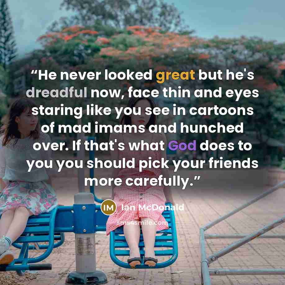 “He never looked great but he's dreadful now, face thin and eyes staring like you see in cartoons of mad imams and hunched over. If that's what God does to you you should pick your friends more carefully.” quote by Ian McDonald