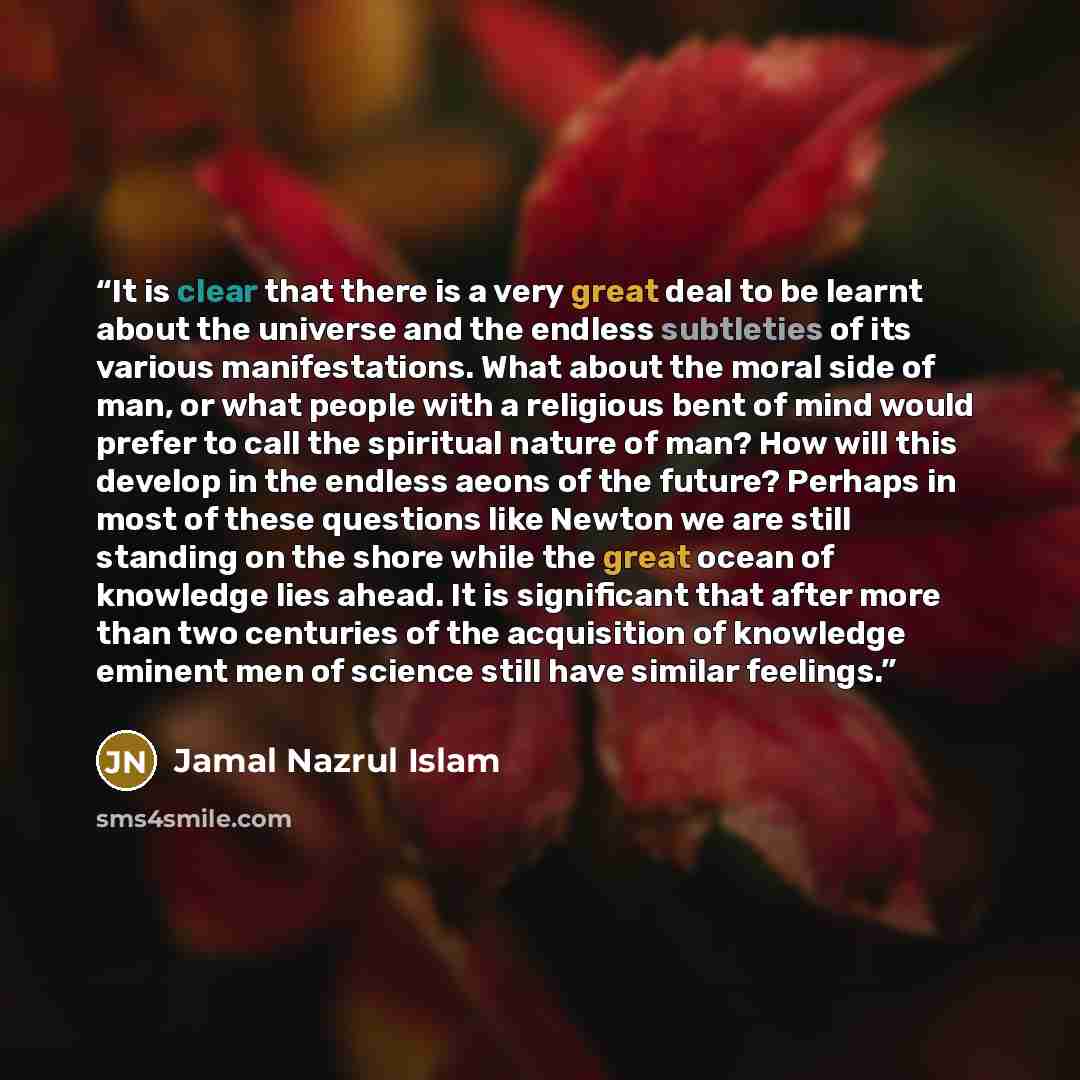 “It is clear that there is a very great deal to be learnt about the universe and the endless subtleties of its various manifestations. What about the moral side of man, or what people with a religious bent of mind would prefer to call the spiritual nature of man? How will this develop in the…” quote by Jamal Nazrul Islam