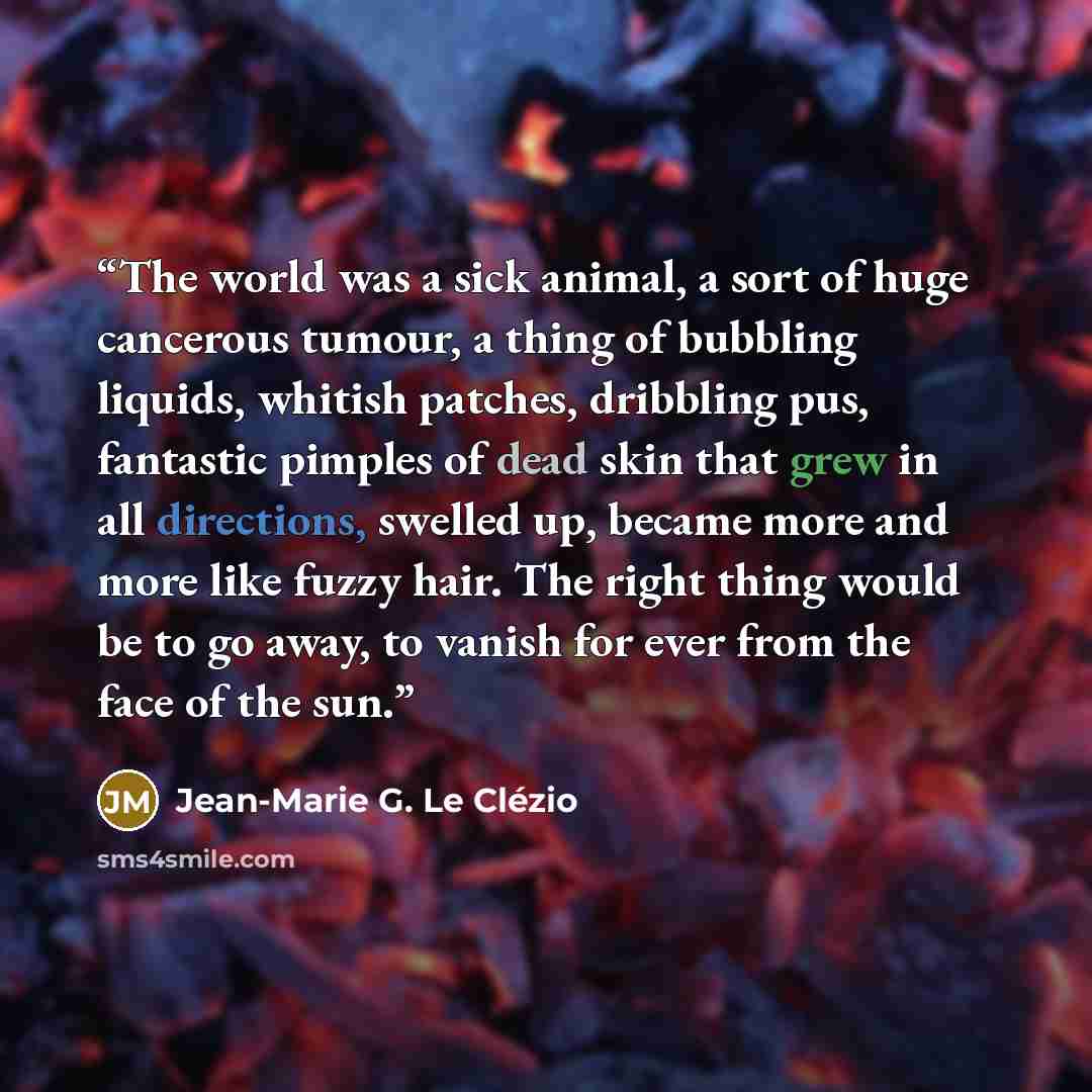 “The world was a sick animal, a sort of huge cancerous tumour, a thing of bubbling liquids, whitish patches, dribbling pus, fantastic pimples of dead skin that grew in all directions, swelled up, became more and more like fuzzy hair. The right thing would be to go away, to vanish for ever from the…” quote by Jean-Marie G. Le Clézio