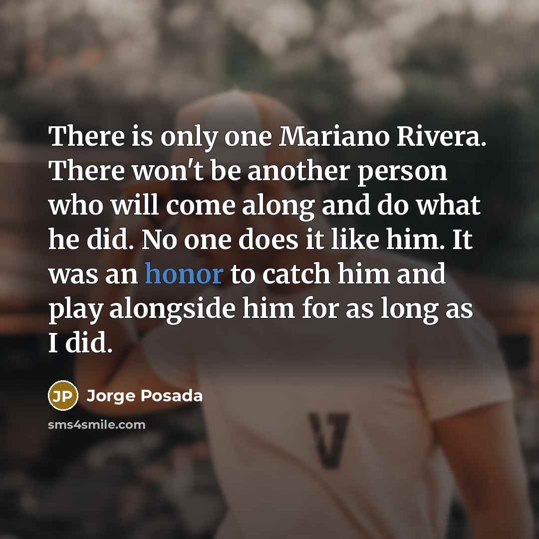 “There is only one Mariano Rivera. There won't be another person who will come along and do what he did. No one does it like him. It was an honor to catch him and play alongside him for as long as I did.” quote by Jorge Posada